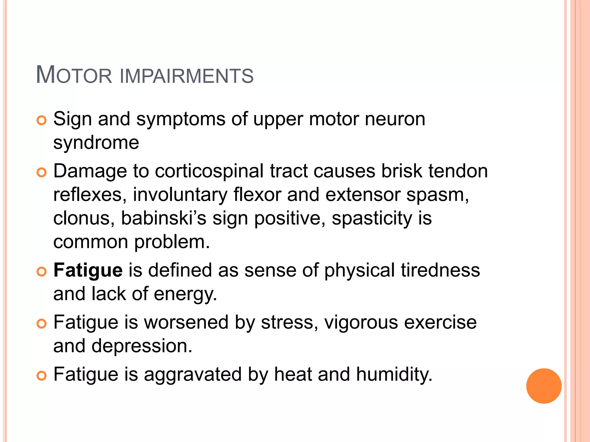 MOTOR IMPAIRMENTS
 Sign and symptoms of upper motor neuron
syndrome
 Damage to corticospinal tract causes brisk tendon
reflexes, involuntary flexor and extensor spasm,
clonus, babinski’s sign positive, spasticity is
common problem.
 Fatigue is defined as sense of physical tiredness
and lack of energy.
 Fatigue is worsened by stress, vigorous exercise
and depression.
 Fatigue is aggravated by heat and humidity.
 