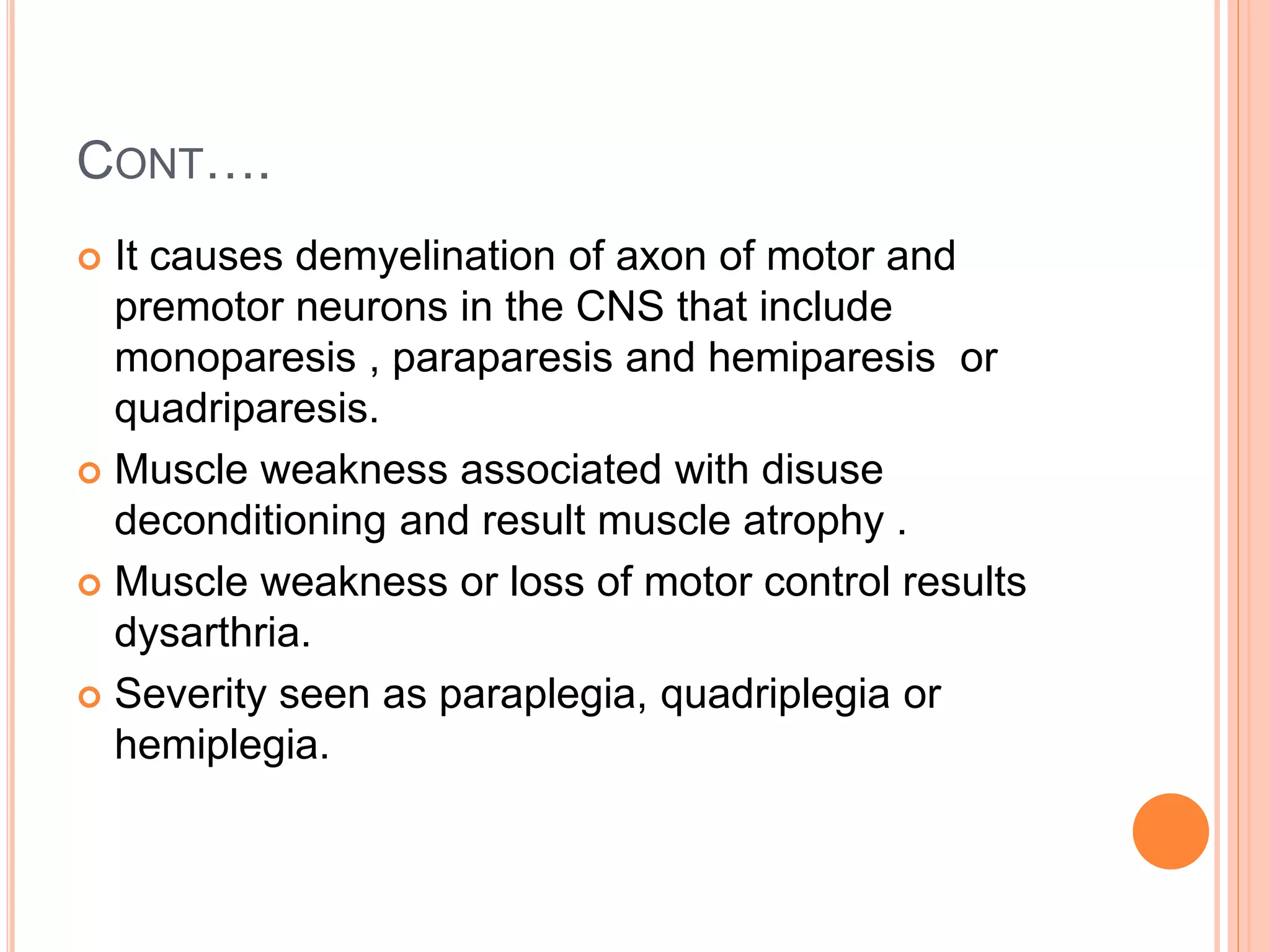 CONT….
 It causes demyelination of axon of motor and
premotor neurons in the CNS that include
monoparesis , paraparesis and hemiparesis or
quadriparesis.
 Muscle weakness associated with disuse
deconditioning and result muscle atrophy .
 Muscle weakness or loss of motor control results
dysarthria.
 Severity seen as paraplegia, quadriplegia or
hemiplegia.
 