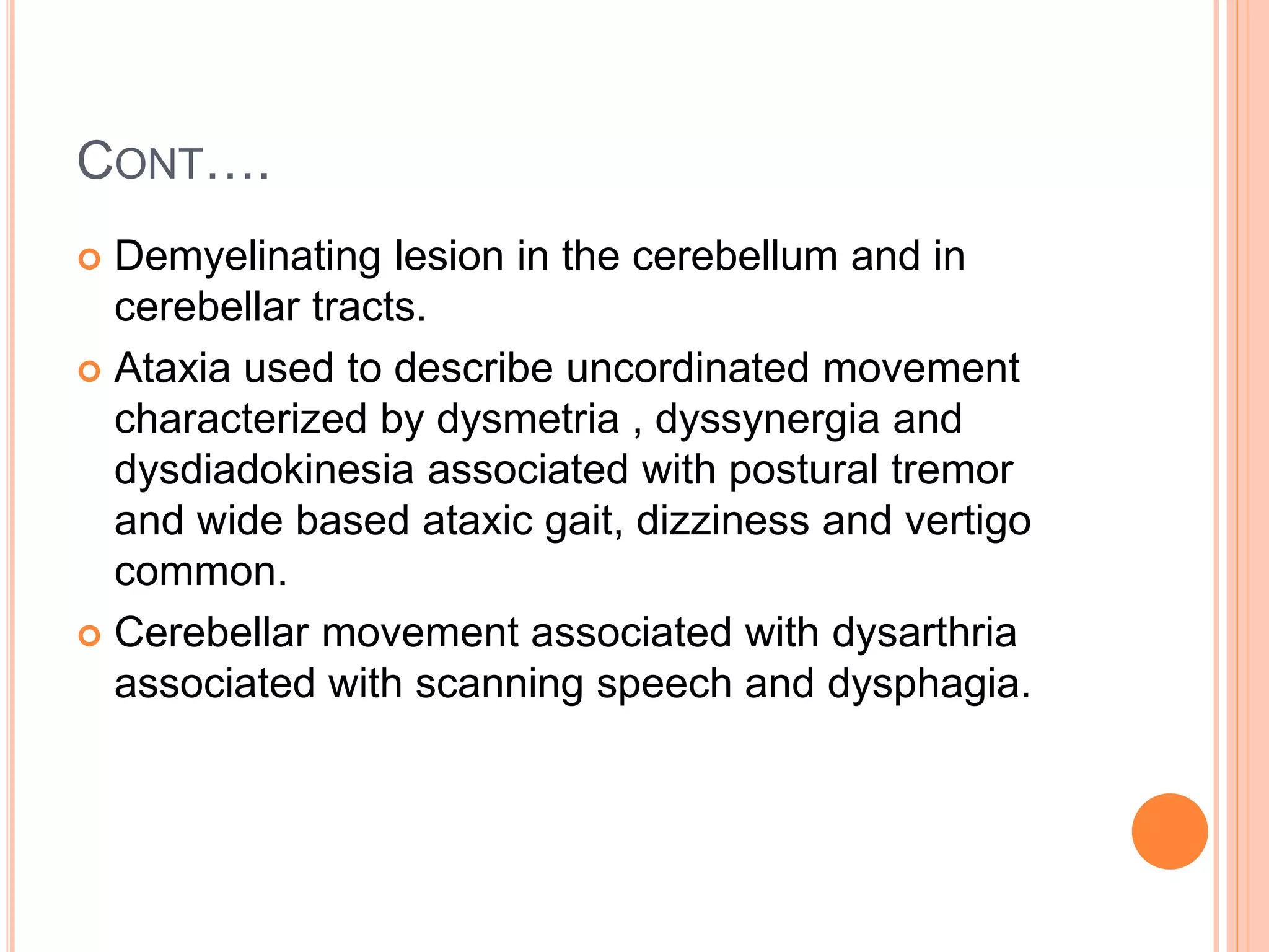 CONT….
 Demyelinating lesion in the cerebellum and in
cerebellar tracts.
 Ataxia used to describe uncordinated movement
characterized by dysmetria , dyssynergia and
dysdiadokinesia associated with postural tremor
and wide based ataxic gait, dizziness and vertigo
common.
 Cerebellar movement associated with dysarthria
associated with scanning speech and dysphagia.
 