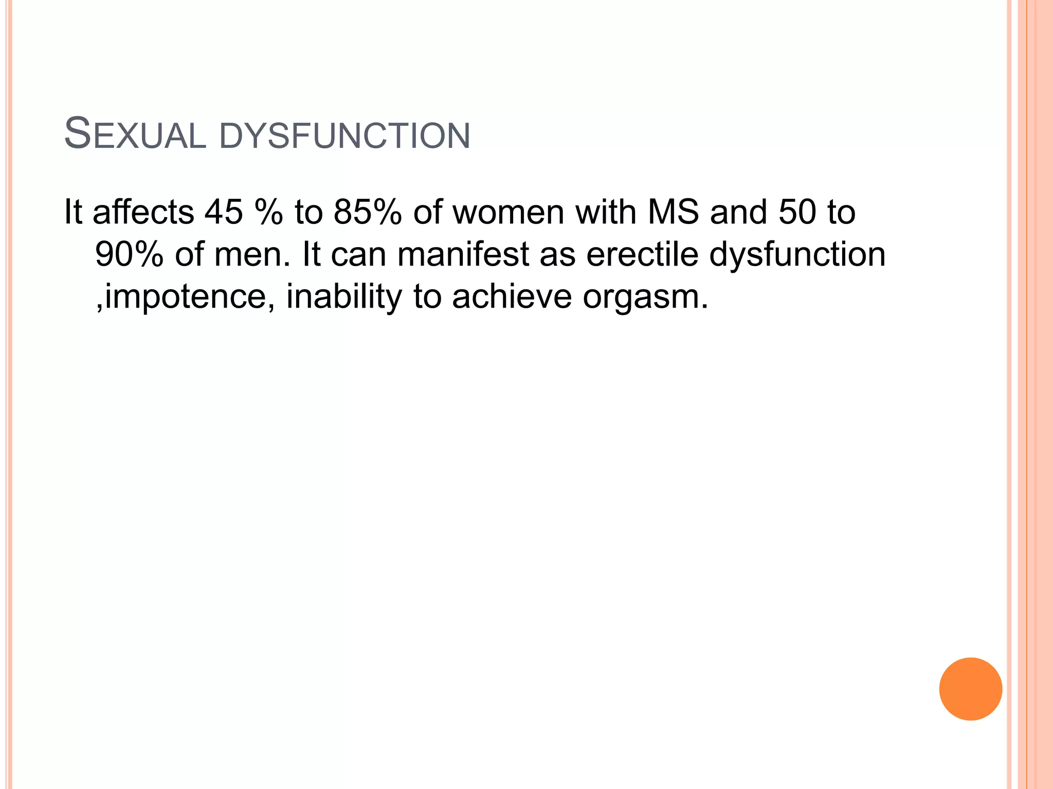SEXUAL DYSFUNCTION
It affects 45 % to 85% of women with MS and 50 to
90% of men. It can manifest as erectile dysfunction
,impotence, inability to achieve orgasm.
 