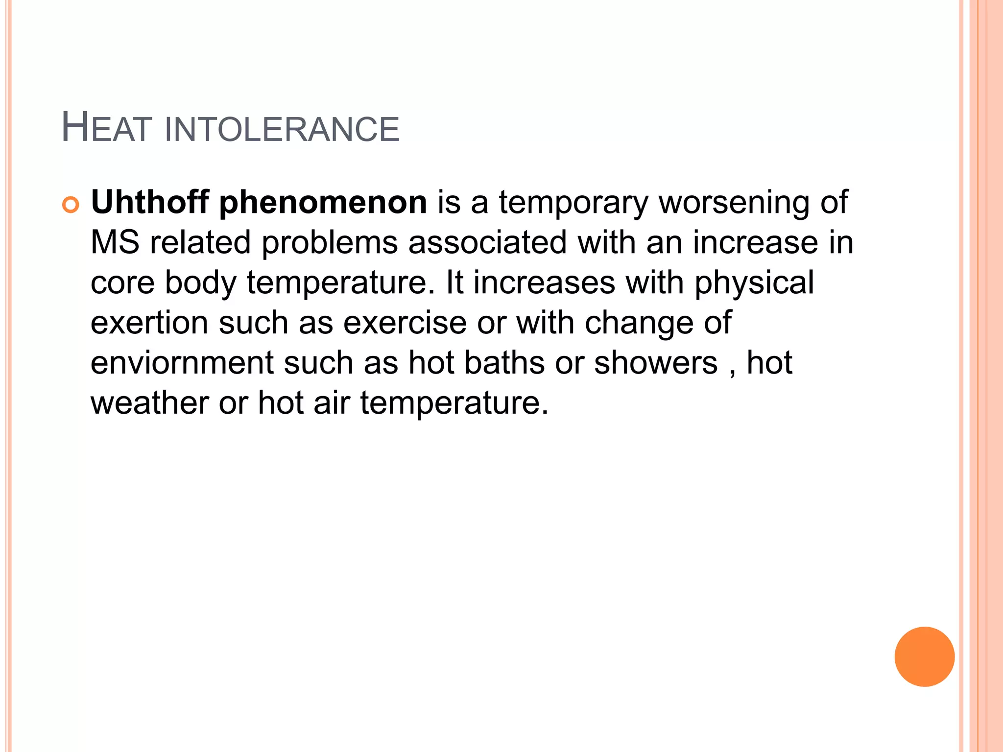 HEAT INTOLERANCE
 Uhthoff phenomenon is a temporary worsening of
MS related problems associated with an increase in
core body temperature. It increases with physical
exertion such as exercise or with change of
enviornment such as hot baths or showers , hot
weather or hot air temperature.
 