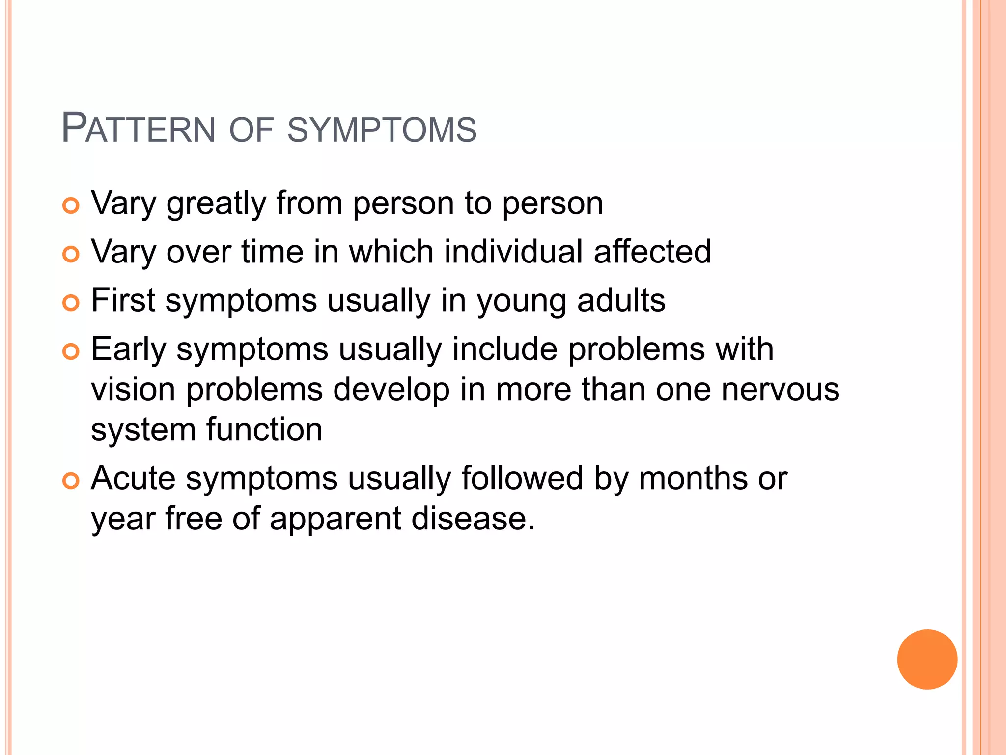PATTERN OF SYMPTOMS
 Vary greatly from person to person
 Vary over time in which individual affected
 First symptoms usually in young adults
 Early symptoms usually include problems with
vision problems develop in more than one nervous
system function
 Acute symptoms usually followed by months or
year free of apparent disease.
 