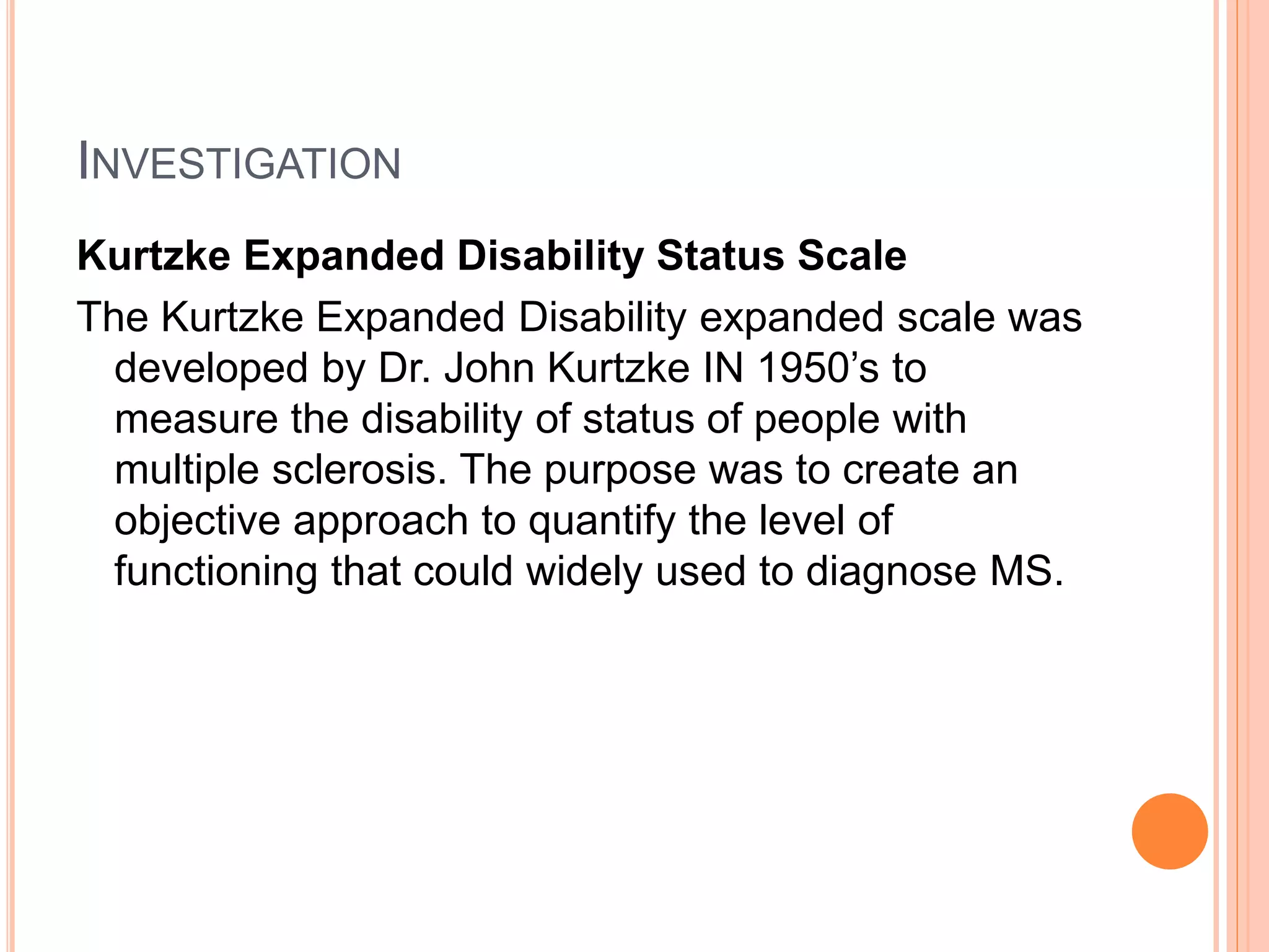INVESTIGATION
Kurtzke Expanded Disability Status Scale
The Kurtzke Expanded Disability expanded scale was
developed by Dr. John Kurtzke IN 1950’s to
measure the disability of status of people with
multiple sclerosis. The purpose was to create an
objective approach to quantify the level of
functioning that could widely used to diagnose MS.
 