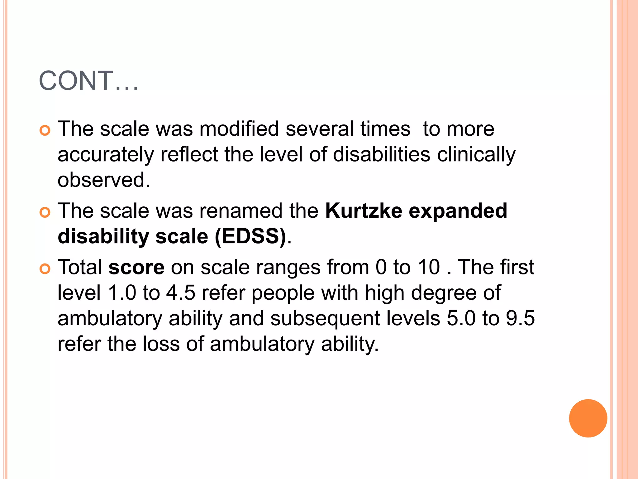 CONT…
 The scale was modified several times to more
accurately reflect the level of disabilities clinically
observed.
 The scale was renamed the Kurtzke expanded
disability scale (EDSS).
 Total score on scale ranges from 0 to 10 . The first
level 1.0 to 4.5 refer people with high degree of
ambulatory ability and subsequent levels 5.0 to 9.5
refer the loss of ambulatory ability.
 