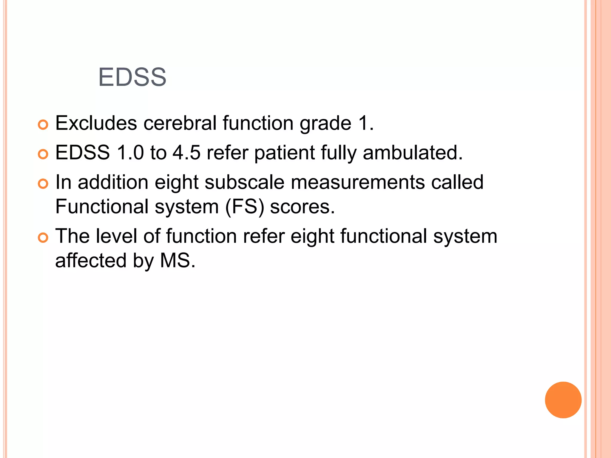 EDSS
 Excludes cerebral function grade 1.
 EDSS 1.0 to 4.5 refer patient fully ambulated.
 In addition eight subscale measurements called
Functional system (FS) scores.
 The level of function refer eight functional system
affected by MS.
 