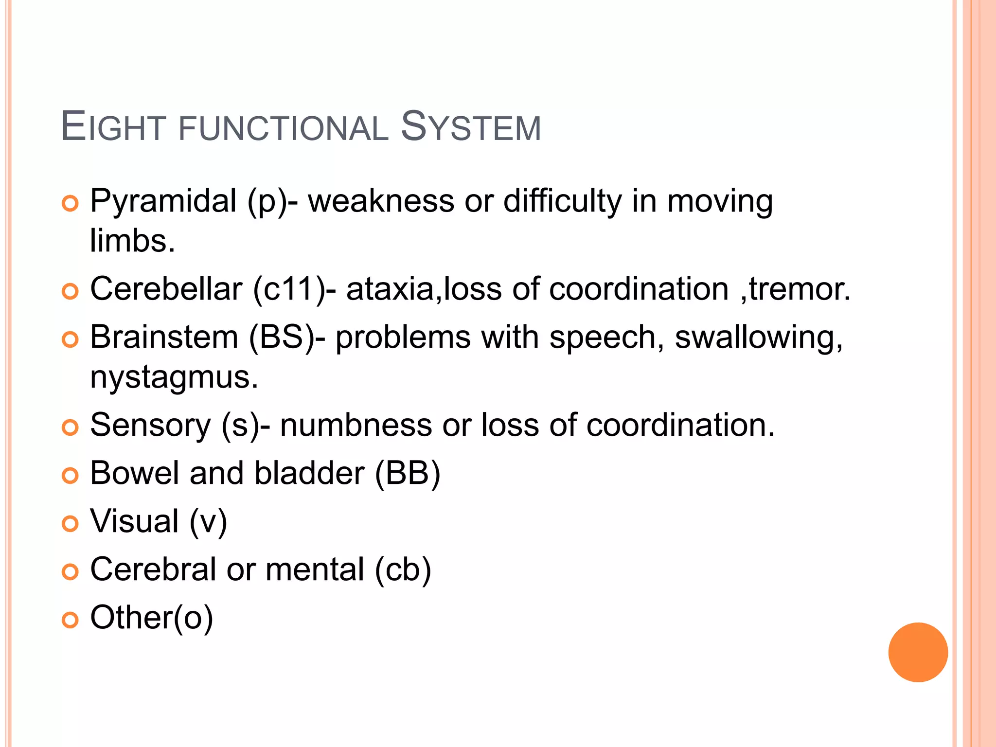 EIGHT FUNCTIONAL SYSTEM
 Pyramidal (p)- weakness or difficulty in moving
limbs.
 Cerebellar (c11)- ataxia,loss of coordination ,tremor.
 Brainstem (BS)- problems with speech, swallowing,
nystagmus.
 Sensory (s)- numbness or loss of coordination.
 Bowel and bladder (BB)
 Visual (v)
 Cerebral or mental (cb)
 Other(o)
 