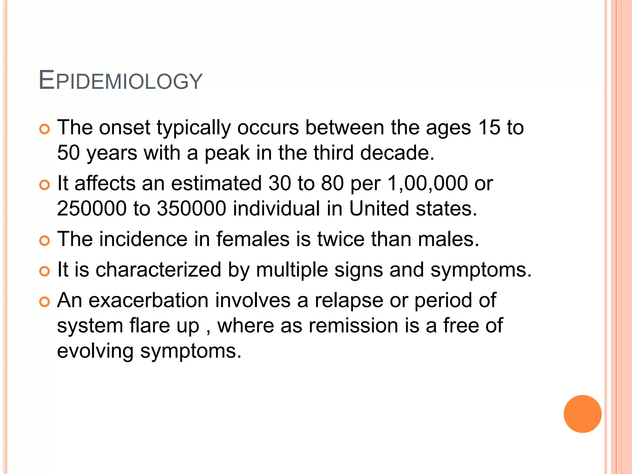 EPIDEMIOLOGY
 The onset typically occurs between the ages 15 to
50 years with a peak in the third decade.
 It affects an estimated 30 to 80 per 1,00,000 or
250000 to 350000 individual in United states.
 The incidence in females is twice than males.
 It is characterized by multiple signs and symptoms.
 An exacerbation involves a relapse or period of
system flare up , where as remission is a free of
evolving symptoms.
 