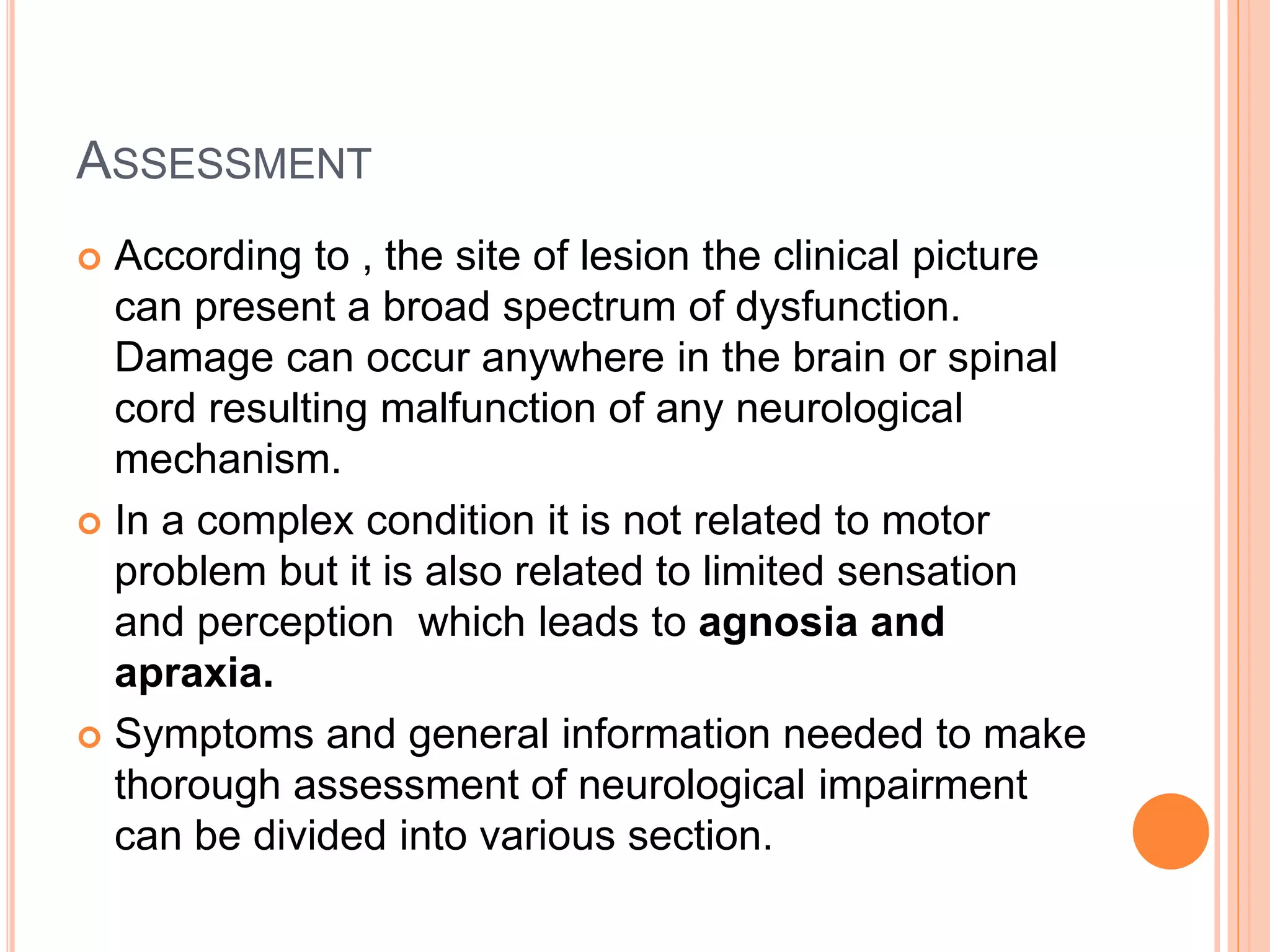 ASSESSMENT
 According to , the site of lesion the clinical picture
can present a broad spectrum of dysfunction.
Damage can occur anywhere in the brain or spinal
cord resulting malfunction of any neurological
mechanism.
 In a complex condition it is not related to motor
problem but it is also related to limited sensation
and perception which leads to agnosia and
apraxia.
 Symptoms and general information needed to make
thorough assessment of neurological impairment
can be divided into various section.
 