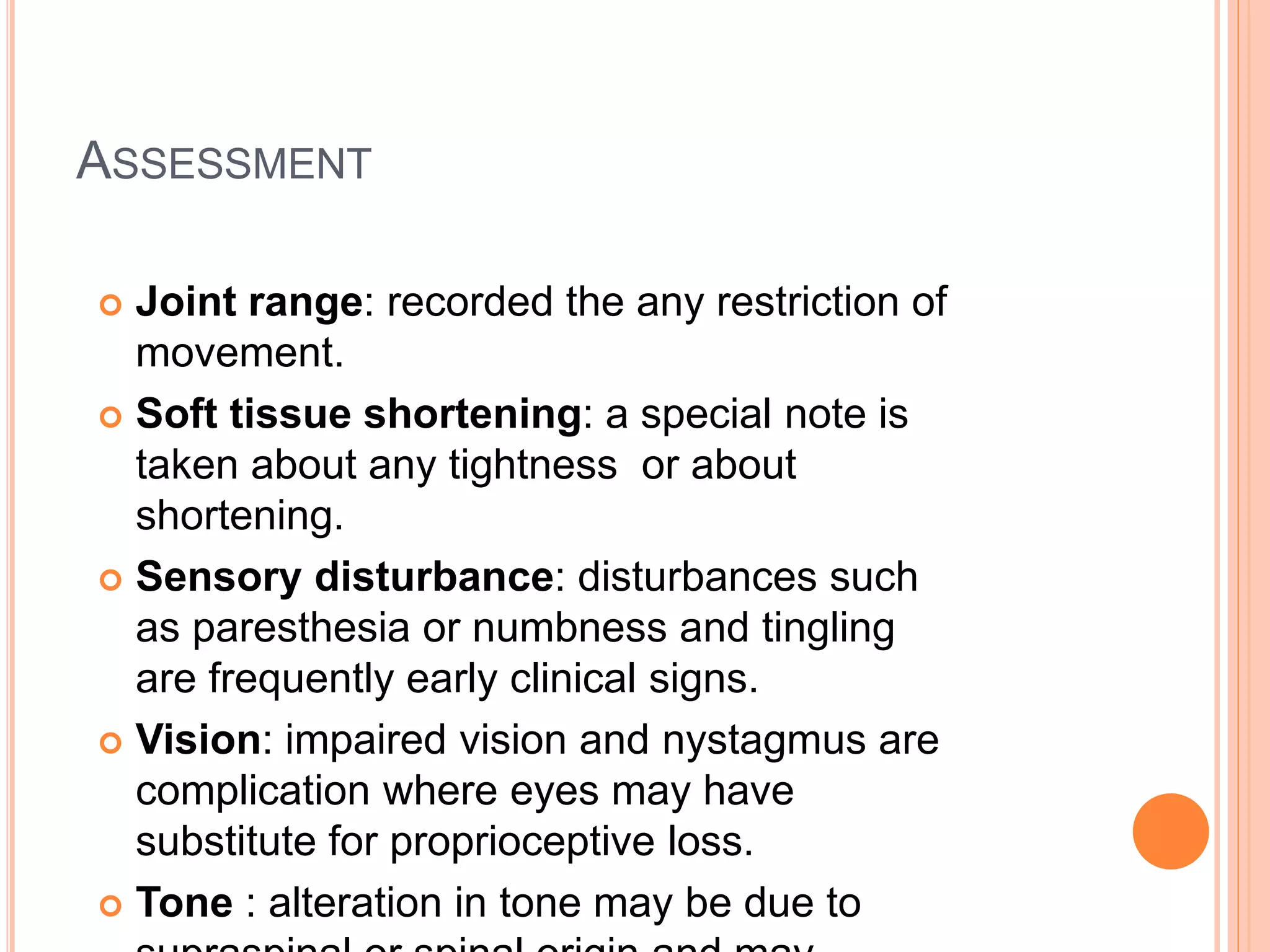 ASSESSMENT
 Joint range: recorded the any restriction of
movement.
 Soft tissue shortening: a special note is
taken about any tightness or about
shortening.
 Sensory disturbance: disturbances such
as paresthesia or numbness and tingling
are frequently early clinical signs.
 Vision: impaired vision and nystagmus are
complication where eyes may have
substitute for proprioceptive loss.
 Tone : alteration in tone may be due to
 