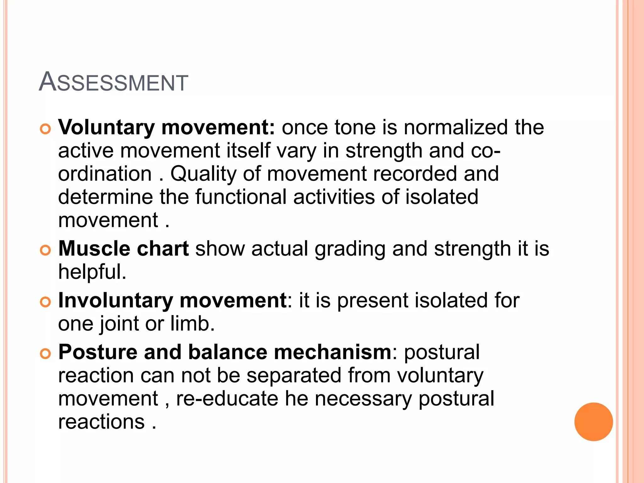 ASSESSMENT
 Voluntary movement: once tone is normalized the
active movement itself vary in strength and co-
ordination . Quality of movement recorded and
determine the functional activities of isolated
movement .
 Muscle chart show actual grading and strength it is
helpful.
 Involuntary movement: it is present isolated for
one joint or limb.
 Posture and balance mechanism: postural
reaction can not be separated from voluntary
movement , re-educate he necessary postural
reactions .
 