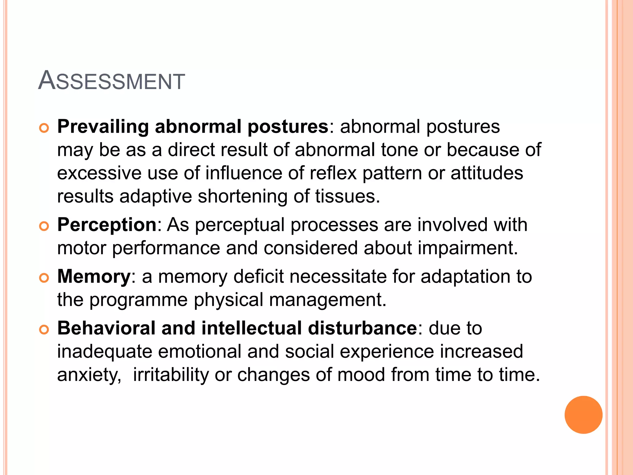 ASSESSMENT
 Prevailing abnormal postures: abnormal postures
may be as a direct result of abnormal tone or because of
excessive use of influence of reflex pattern or attitudes
results adaptive shortening of tissues.
 Perception: As perceptual processes are involved with
motor performance and considered about impairment.
 Memory: a memory deficit necessitate for adaptation to
the programme physical management.
 Behavioral and intellectual disturbance: due to
inadequate emotional and social experience increased
anxiety, irritability or changes of mood from time to time.
 