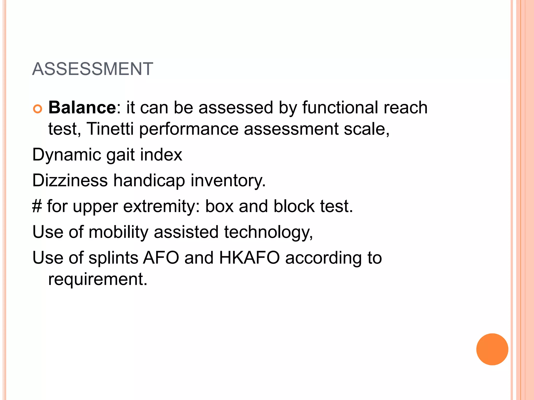 ASSESSMENT
 Balance: it can be assessed by functional reach
test, Tinetti performance assessment scale,
Dynamic gait index
Dizziness handicap inventory.
# for upper extremity: box and block test.
Use of mobility assisted technology,
Use of splints AFO and HKAFO according to
requirement.
 