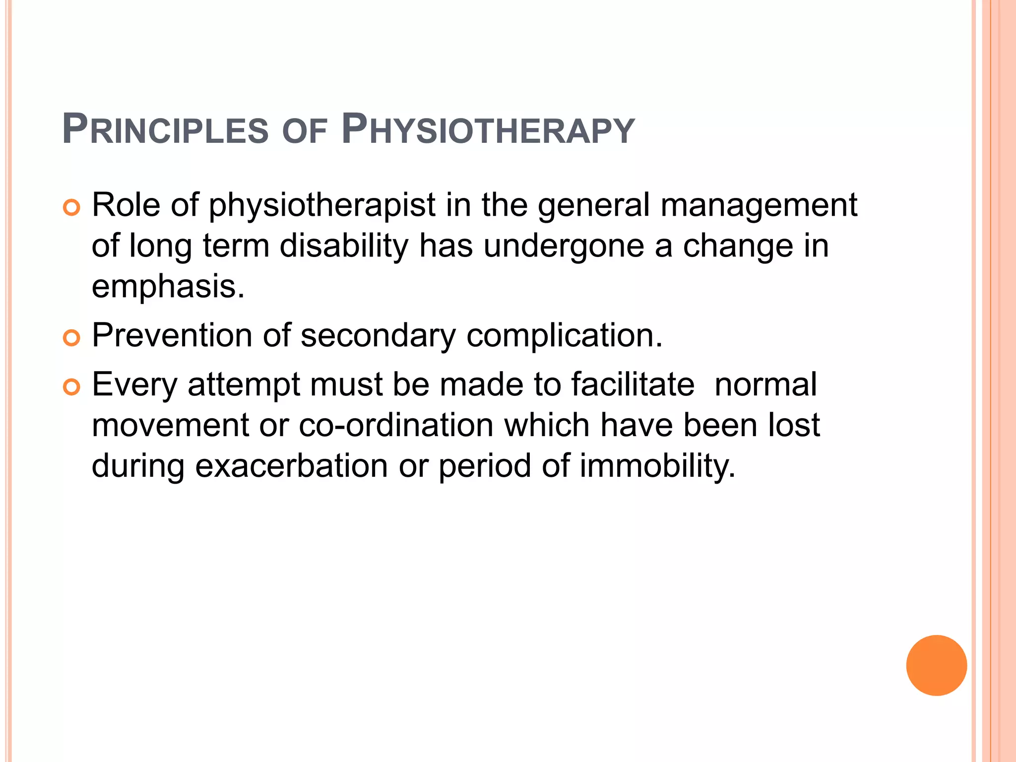 PRINCIPLES OF PHYSIOTHERAPY
 Role of physiotherapist in the general management
of long term disability has undergone a change in
emphasis.
 Prevention of secondary complication.
 Every attempt must be made to facilitate normal
movement or co-ordination which have been lost
during exacerbation or period of immobility.
 