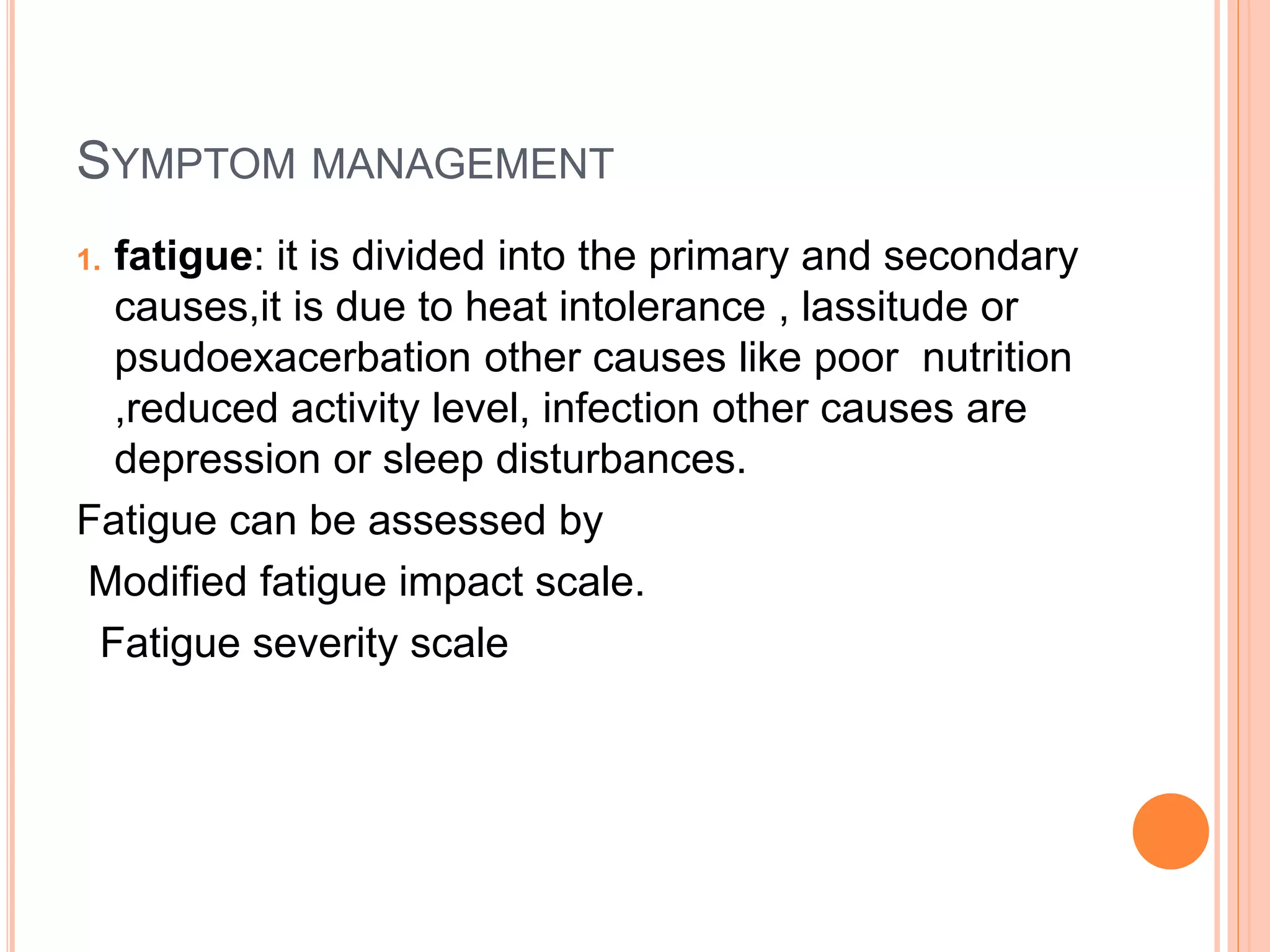 SYMPTOM MANAGEMENT
1. fatigue: it is divided into the primary and secondary
causes,it is due to heat intolerance , lassitude or
psudoexacerbation other causes like poor nutrition
,reduced activity level, infection other causes are
depression or sleep disturbances.
Fatigue can be assessed by
Modified fatigue impact scale.
Fatigue severity scale
 