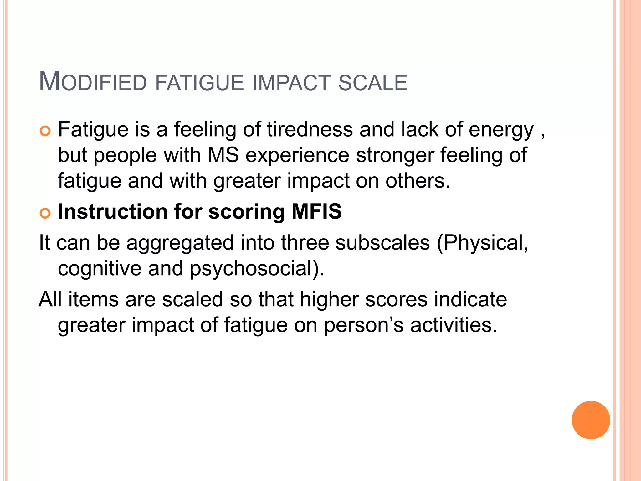 MODIFIED FATIGUE IMPACT SCALE
 Fatigue is a feeling of tiredness and lack of energy ,
but people with MS experience stronger feeling of
fatigue and with greater impact on others.
 Instruction for scoring MFIS
It can be aggregated into three subscales (Physical,
cognitive and psychosocial).
All items are scaled so that higher scores indicate
greater impact of fatigue on person’s activities.
 