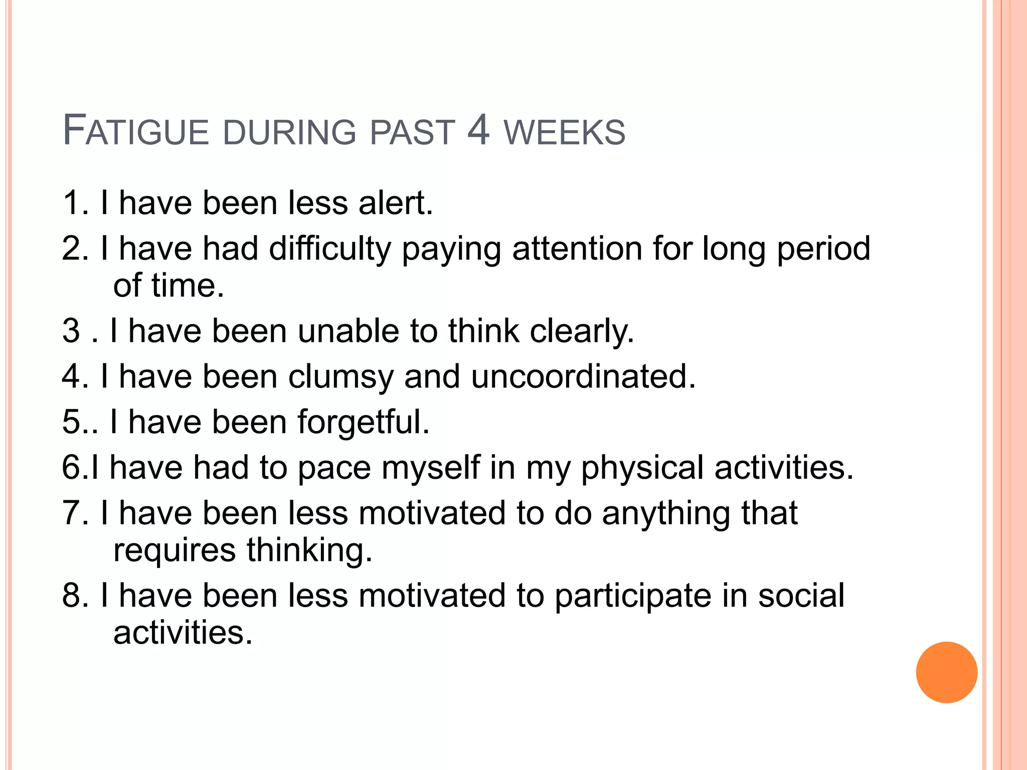 FATIGUE DURING PAST 4 WEEKS
1. I have been less alert.
2. I have had difficulty paying attention for long period
of time.
3 . I have been unable to think clearly.
4. I have been clumsy and uncoordinated.
5.. I have been forgetful.
6.I have had to pace myself in my physical activities.
7. I have been less motivated to do anything that
requires thinking.
8. I have been less motivated to participate in social
activities.
 