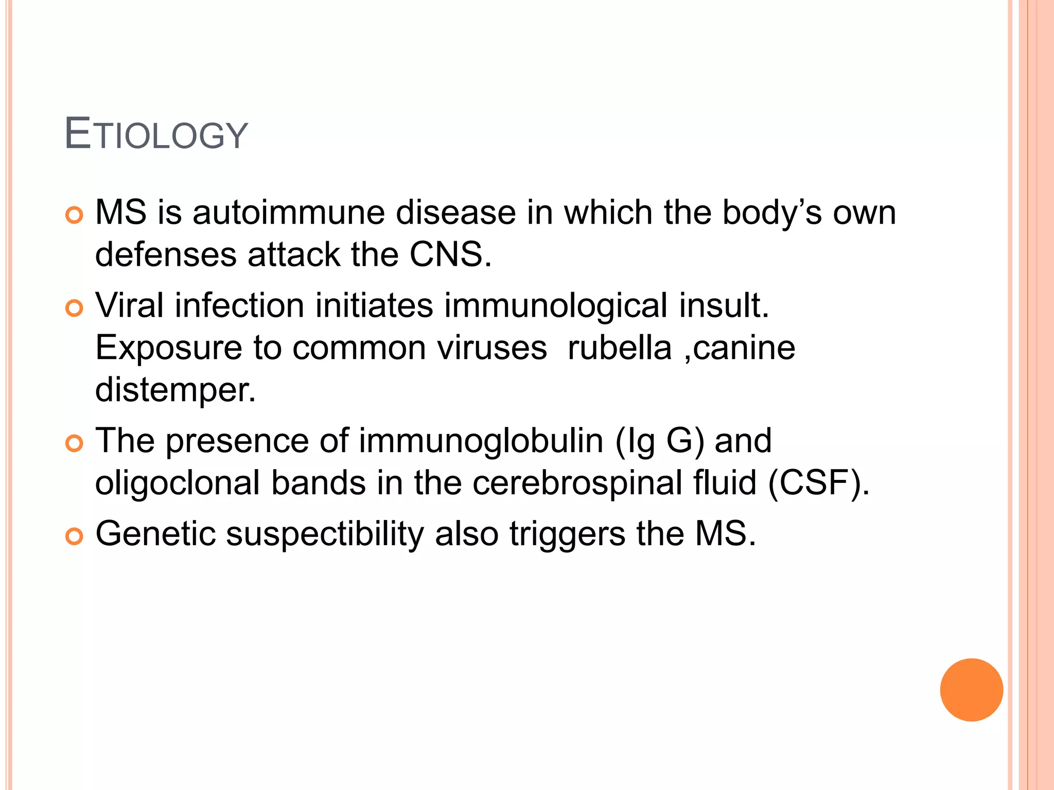 ETIOLOGY
 MS is autoimmune disease in which the body’s own
defenses attack the CNS.
 Viral infection initiates immunological insult.
Exposure to common viruses rubella ,canine
distemper.
 The presence of immunoglobulin (Ig G) and
oligoclonal bands in the cerebrospinal fluid (CSF).
 Genetic suspectibility also triggers the MS.
 