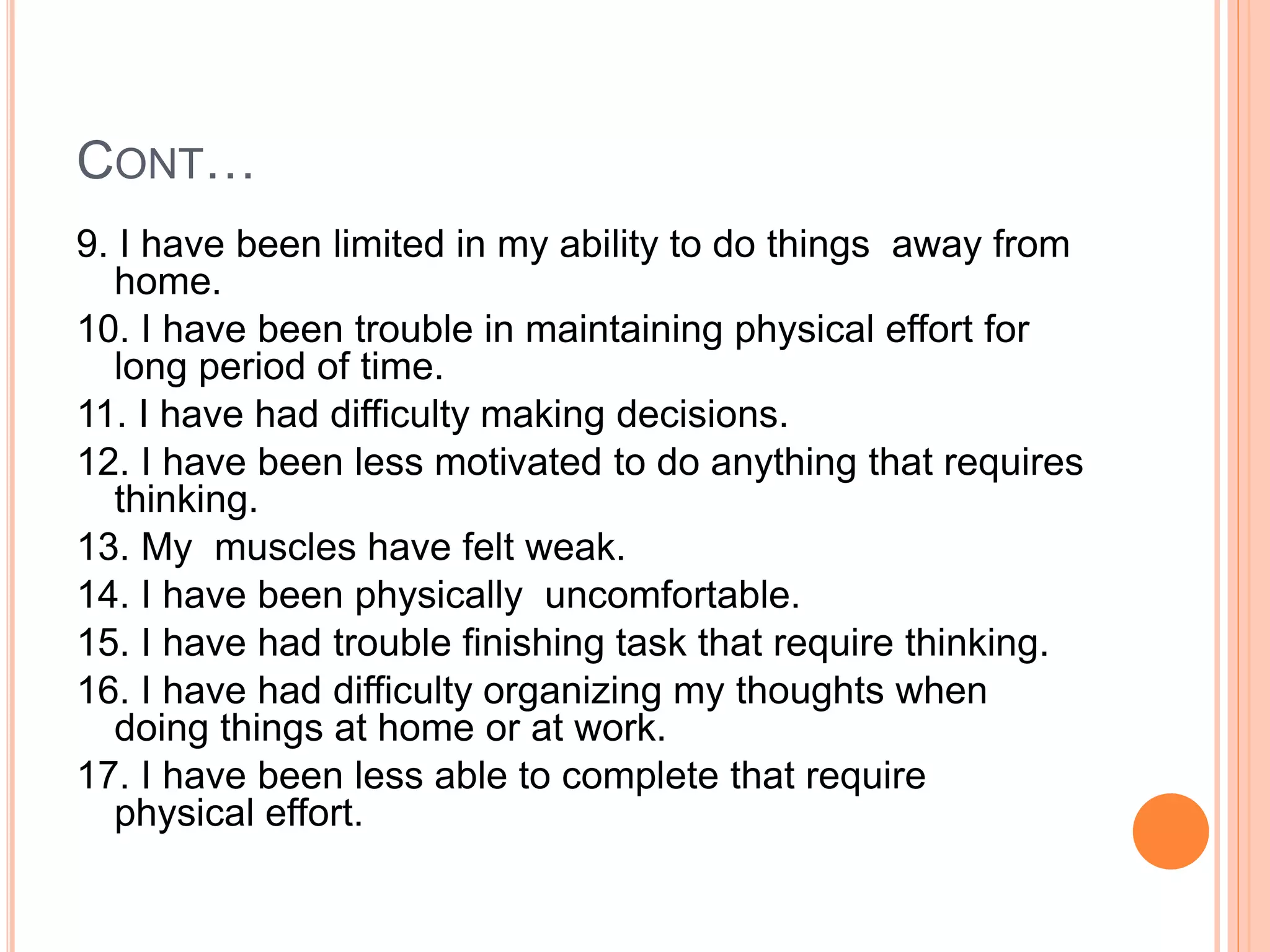 CONT…
9. I have been limited in my ability to do things away from
home.
10. I have been trouble in maintaining physical effort for
long period of time.
11. I have had difficulty making decisions.
12. I have been less motivated to do anything that requires
thinking.
13. My muscles have felt weak.
14. I have been physically uncomfortable.
15. I have had trouble finishing task that require thinking.
16. I have had difficulty organizing my thoughts when
doing things at home or at work.
17. I have been less able to complete that require
physical effort.
 