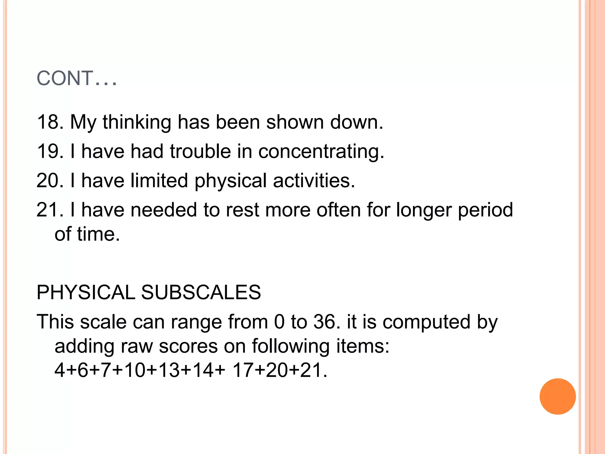 CONT…
18. My thinking has been shown down.
19. I have had trouble in concentrating.
20. I have limited physical activities.
21. I have needed to rest more often for longer period
of time.
PHYSICAL SUBSCALES
This scale can range from 0 to 36. it is computed by
adding raw scores on following items:
4+6+7+10+13+14+ 17+20+21.
 
