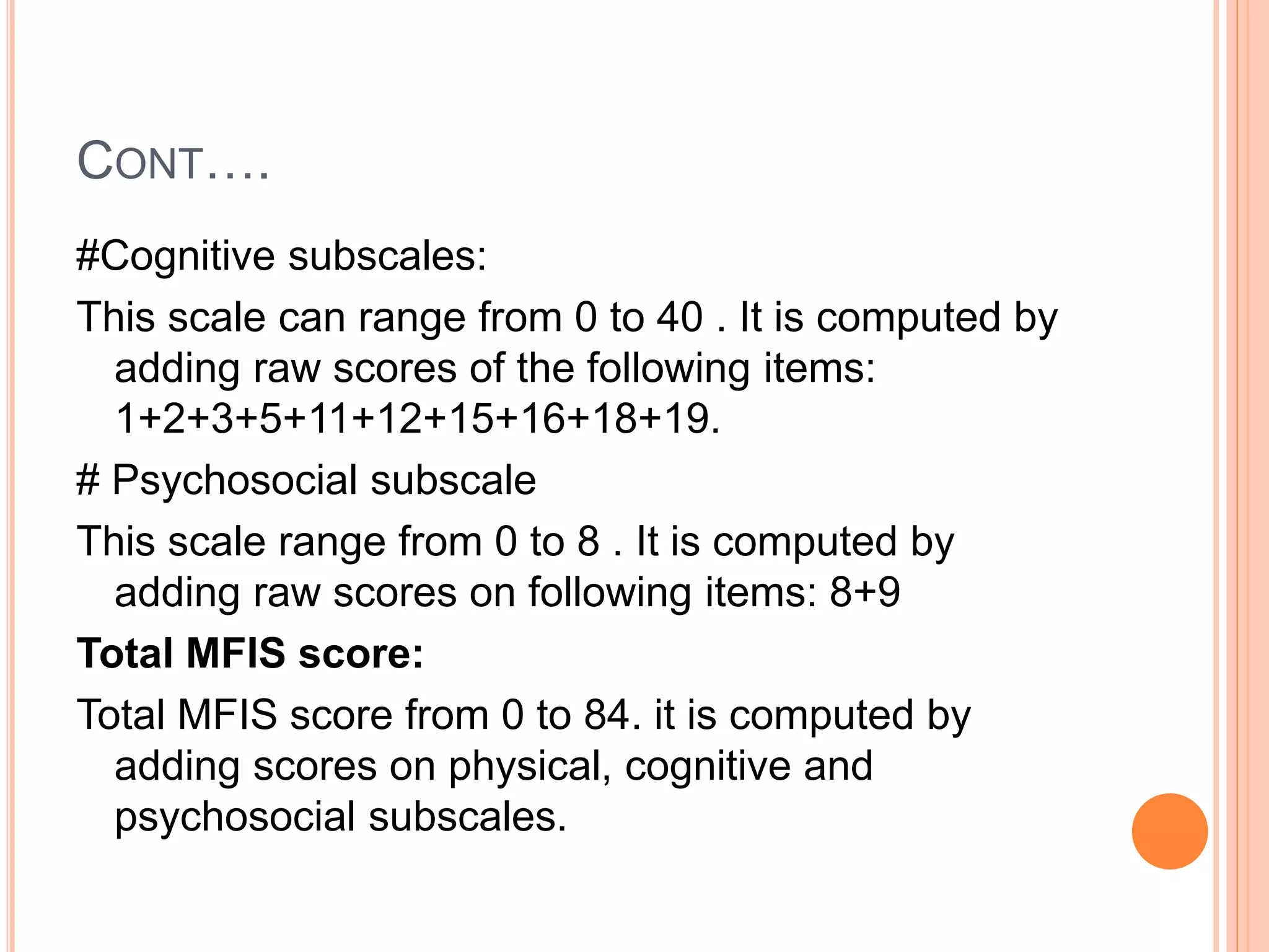 CONT….
#Cognitive subscales:
This scale can range from 0 to 40 . It is computed by
adding raw scores of the following items:
1+2+3+5+11+12+15+16+18+19.
# Psychosocial subscale
This scale range from 0 to 8 . It is computed by
adding raw scores on following items: 8+9
Total MFIS score:
Total MFIS score from 0 to 84. it is computed by
adding scores on physical, cognitive and
psychosocial subscales.
 