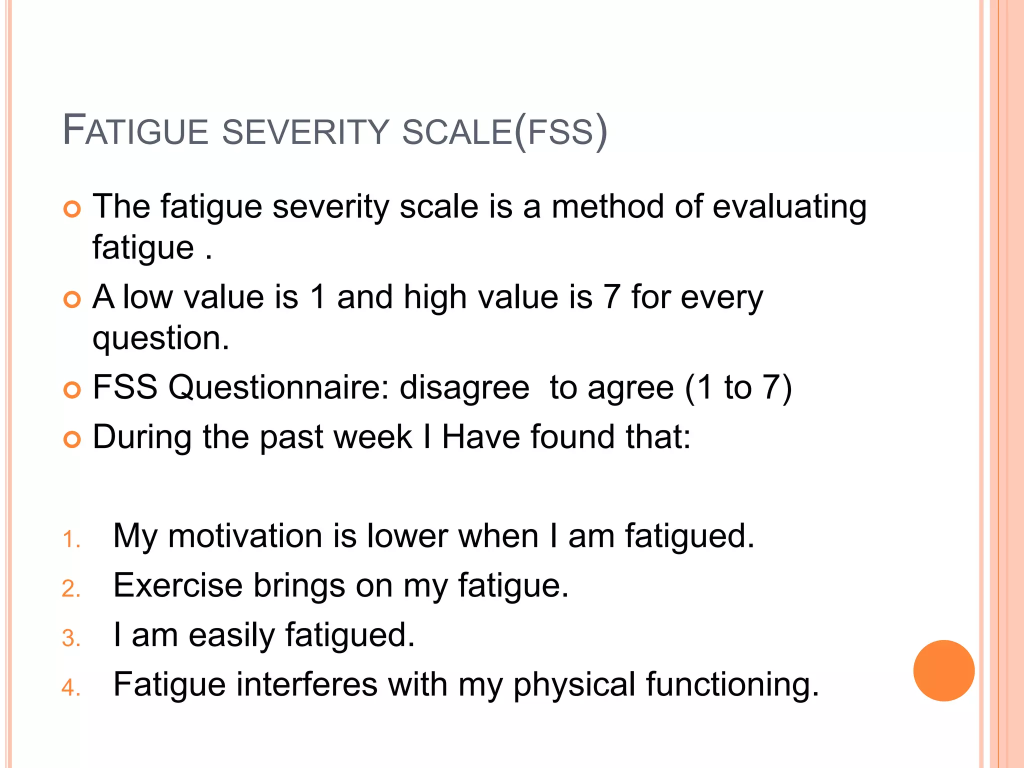 FATIGUE SEVERITY SCALE(FSS)
 The fatigue severity scale is a method of evaluating
fatigue .
 A low value is 1 and high value is 7 for every
question.
 FSS Questionnaire: disagree to agree (1 to 7)
 During the past week I Have found that:
1. My motivation is lower when I am fatigued.
2. Exercise brings on my fatigue.
3. I am easily fatigued.
4. Fatigue interferes with my physical functioning.
 