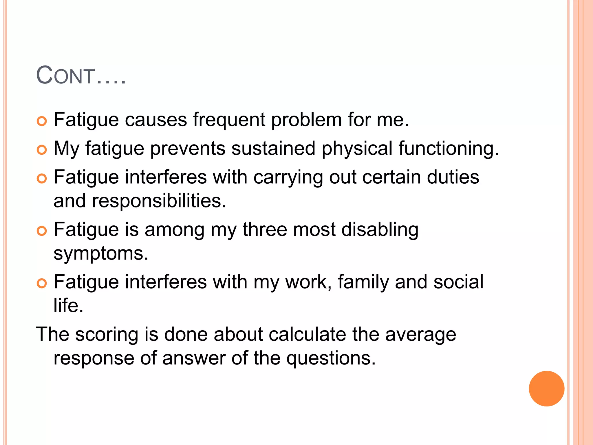 CONT….
 Fatigue causes frequent problem for me.
 My fatigue prevents sustained physical functioning.
 Fatigue interferes with carrying out certain duties
and responsibilities.
 Fatigue is among my three most disabling
symptoms.
 Fatigue interferes with my work, family and social
life.
The scoring is done about calculate the average
response of answer of the questions.
 