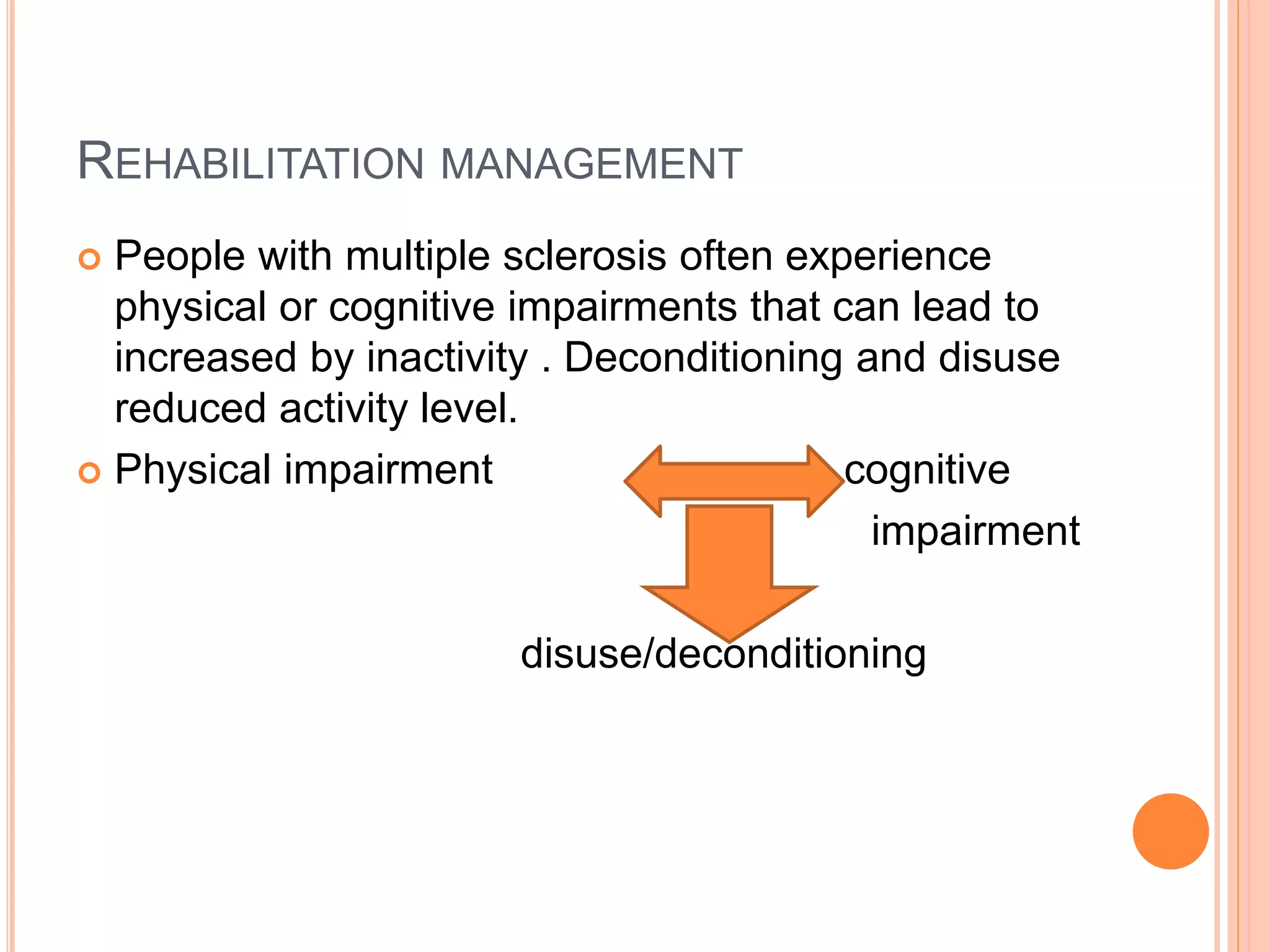 REHABILITATION MANAGEMENT
 People with multiple sclerosis often experience
physical or cognitive impairments that can lead to
increased by inactivity . Deconditioning and disuse
reduced activity level.
 Physical impairment cognitive
impairment
disuse/deconditioning
 