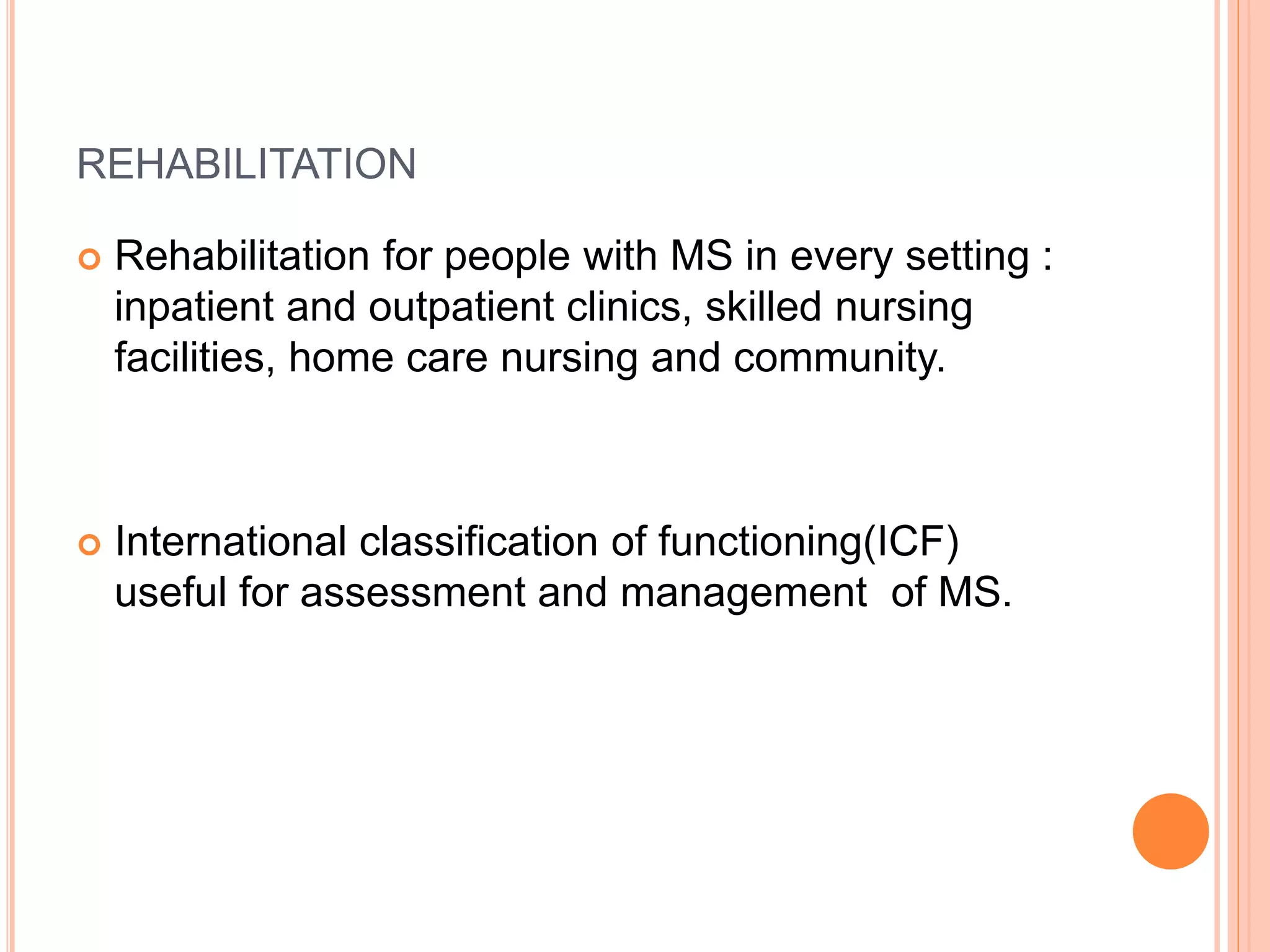 REHABILITATION
 Rehabilitation for people with MS in every setting :
inpatient and outpatient clinics, skilled nursing
facilities, home care nursing and community.
 International classification of functioning(ICF)
useful for assessment and management of MS.
 