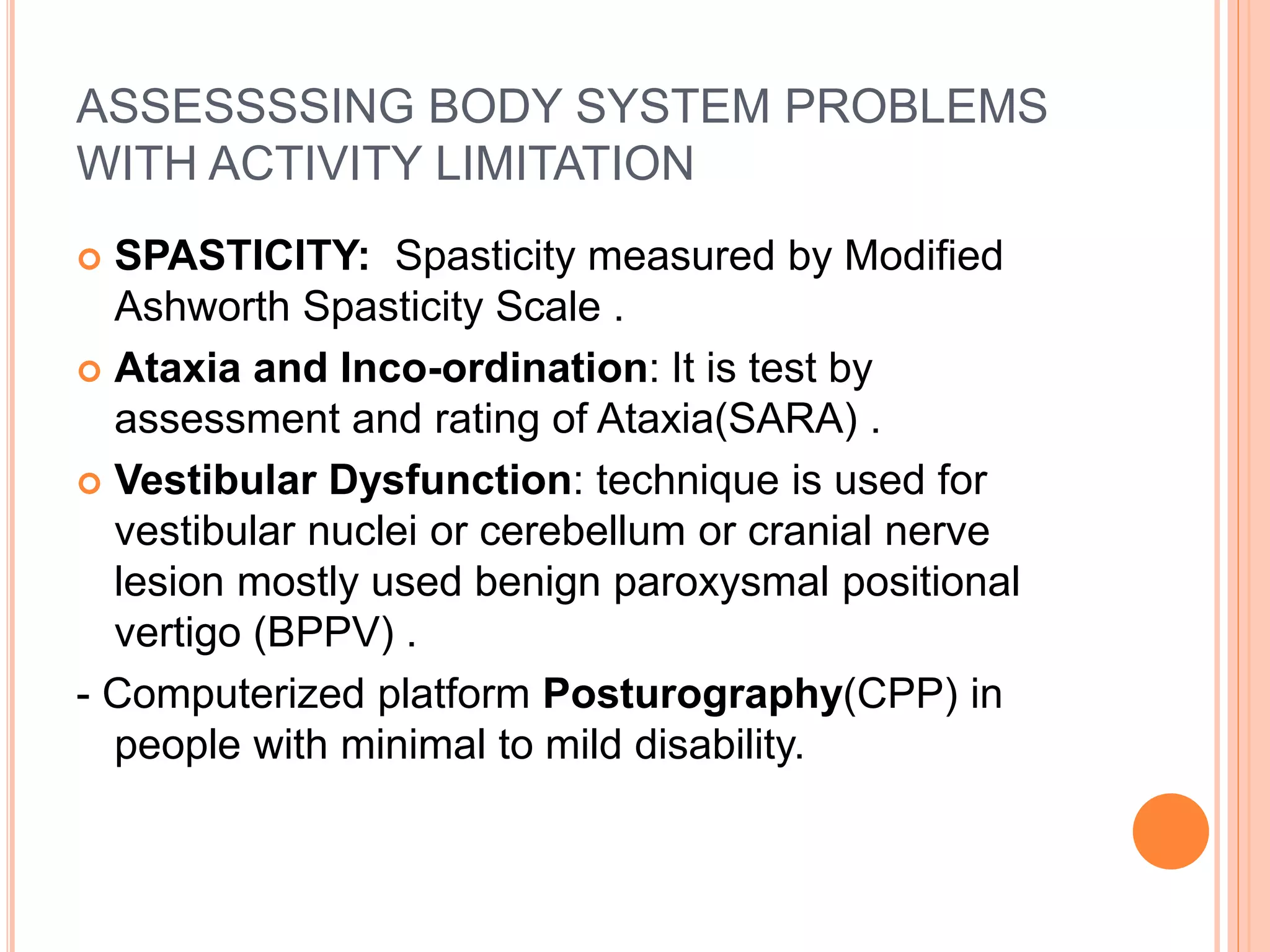 ASSESSSSING BODY SYSTEM PROBLEMS
WITH ACTIVITY LIMITATION
 SPASTICITY: Spasticity measured by Modified
Ashworth Spasticity Scale .
 Ataxia and Inco-ordination: It is test by
assessment and rating of Ataxia(SARA) .
 Vestibular Dysfunction: technique is used for
vestibular nuclei or cerebellum or cranial nerve
lesion mostly used benign paroxysmal positional
vertigo (BPPV) .
- Computerized platform Posturography(CPP) in
people with minimal to mild disability.
 