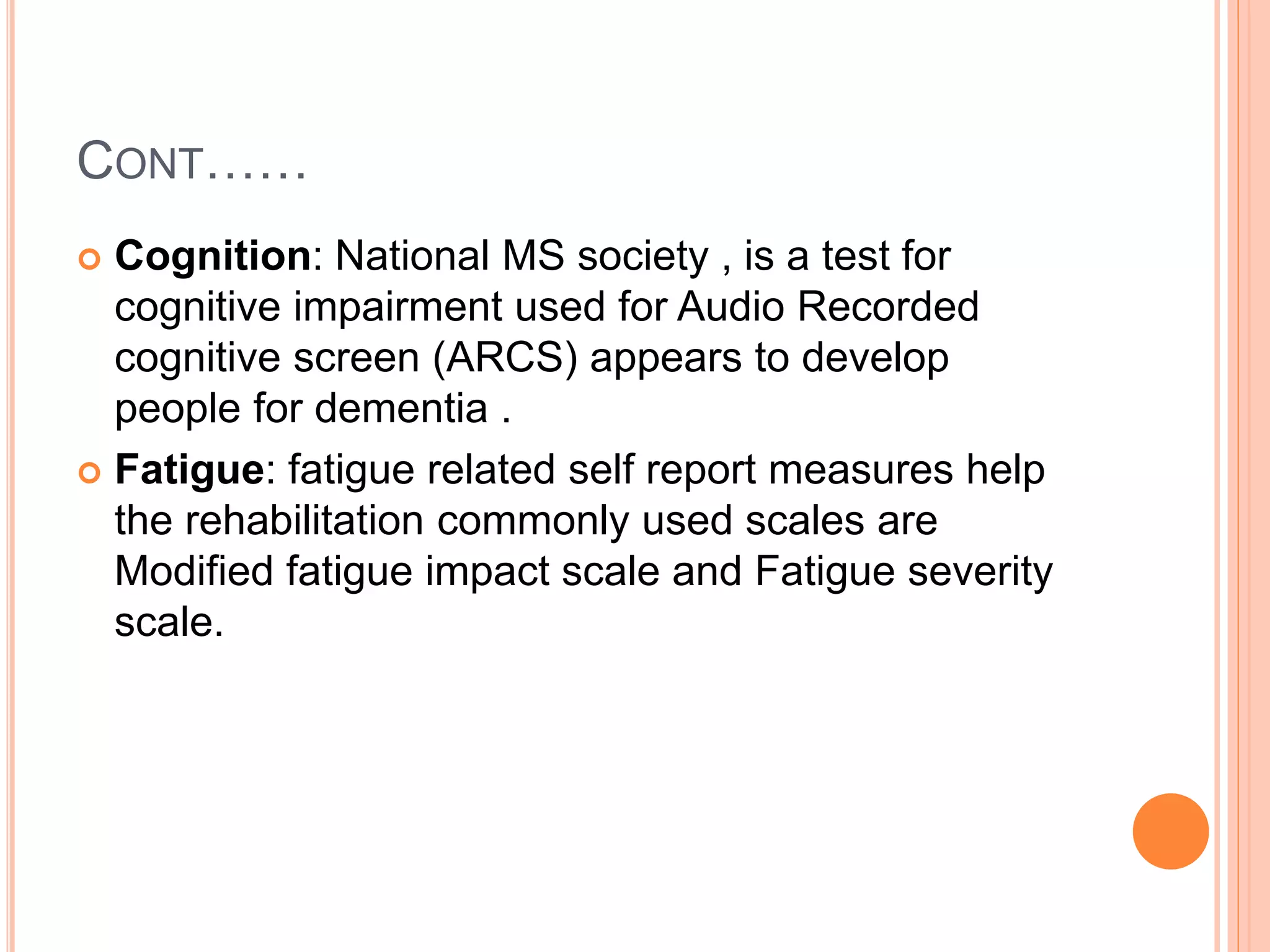 CONT……
 Cognition: National MS society , is a test for
cognitive impairment used for Audio Recorded
cognitive screen (ARCS) appears to develop
people for dementia .
 Fatigue: fatigue related self report measures help
the rehabilitation commonly used scales are
Modified fatigue impact scale and Fatigue severity
scale.
 