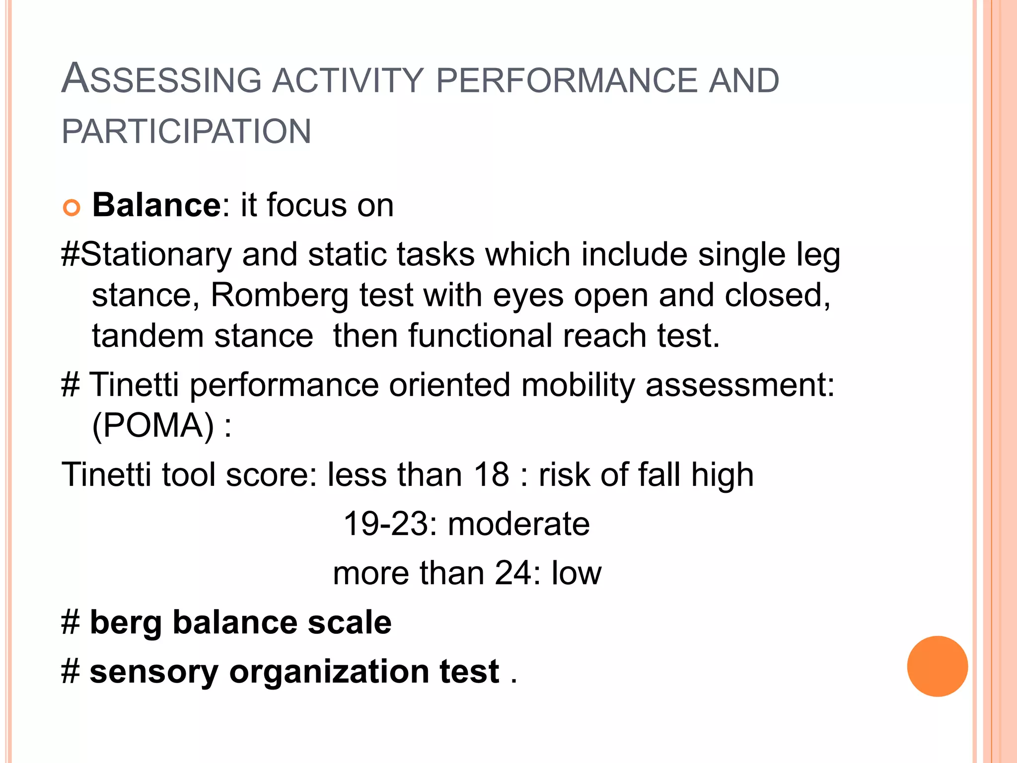 ASSESSING ACTIVITY PERFORMANCE AND
PARTICIPATION
 Balance: it focus on
#Stationary and static tasks which include single leg
stance, Romberg test with eyes open and closed,
tandem stance then functional reach test.
# Tinetti performance oriented mobility assessment:
(POMA) :
Tinetti tool score: less than 18 : risk of fall high
19-23: moderate
more than 24: low
# berg balance scale
# sensory organization test .
 