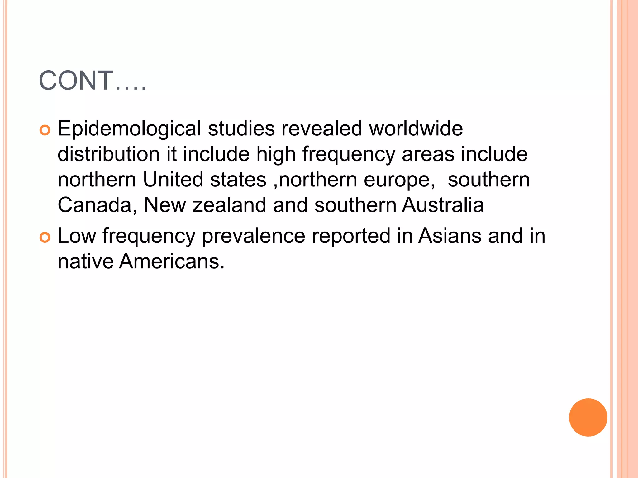 CONT….
 Epidemological studies revealed worldwide
distribution it include high frequency areas include
northern United states ,northern europe, southern
Canada, New zealand and southern Australia
 Low frequency prevalence reported in Asians and in
native Americans.
 