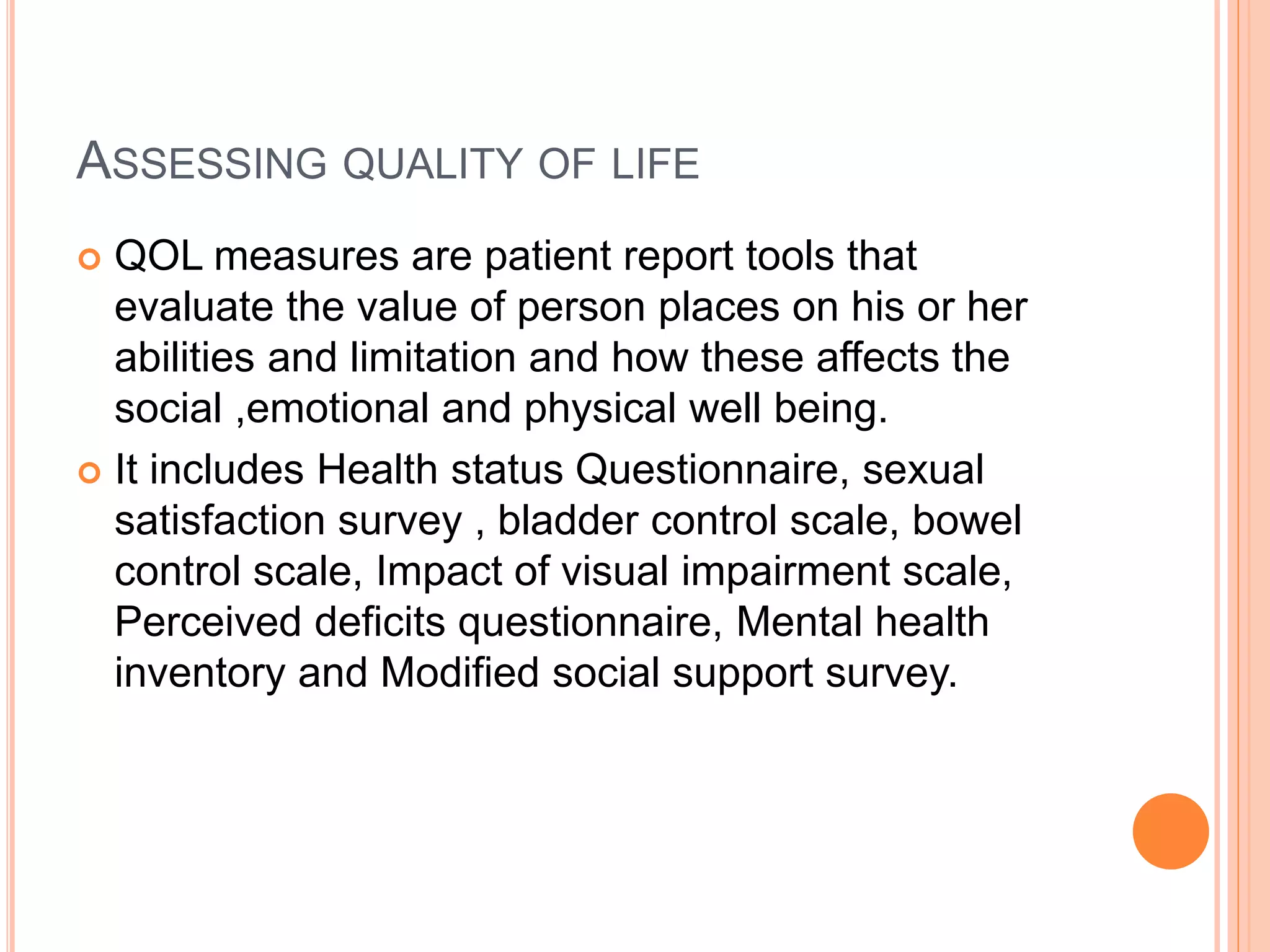 ASSESSING QUALITY OF LIFE
 QOL measures are patient report tools that
evaluate the value of person places on his or her
abilities and limitation and how these affects the
social ,emotional and physical well being.
 It includes Health status Questionnaire, sexual
satisfaction survey , bladder control scale, bowel
control scale, Impact of visual impairment scale,
Perceived deficits questionnaire, Mental health
inventory and Modified social support survey.
 