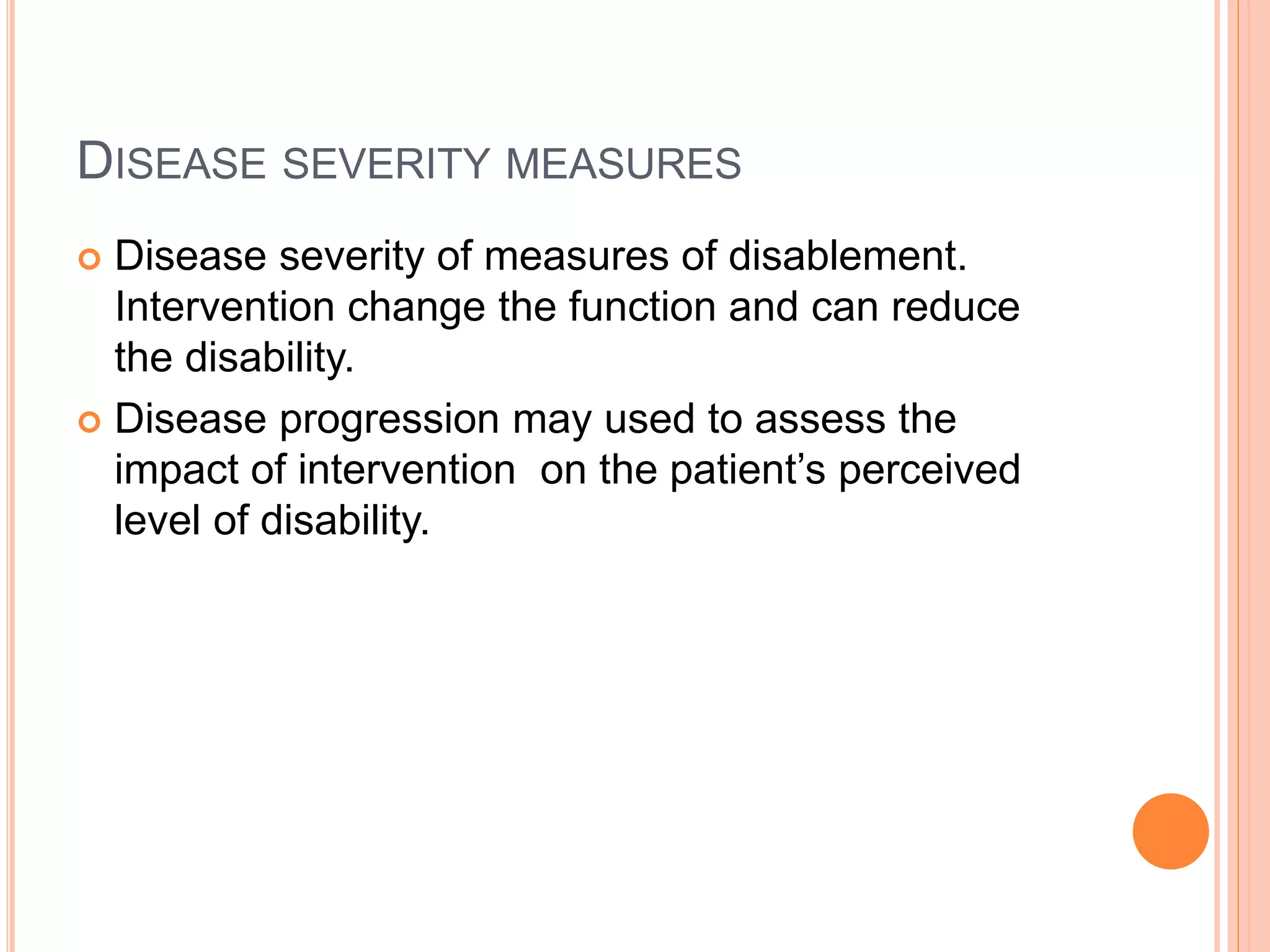 DISEASE SEVERITY MEASURES
 Disease severity of measures of disablement.
Intervention change the function and can reduce
the disability.
 Disease progression may used to assess the
impact of intervention on the patient’s perceived
level of disability.
 