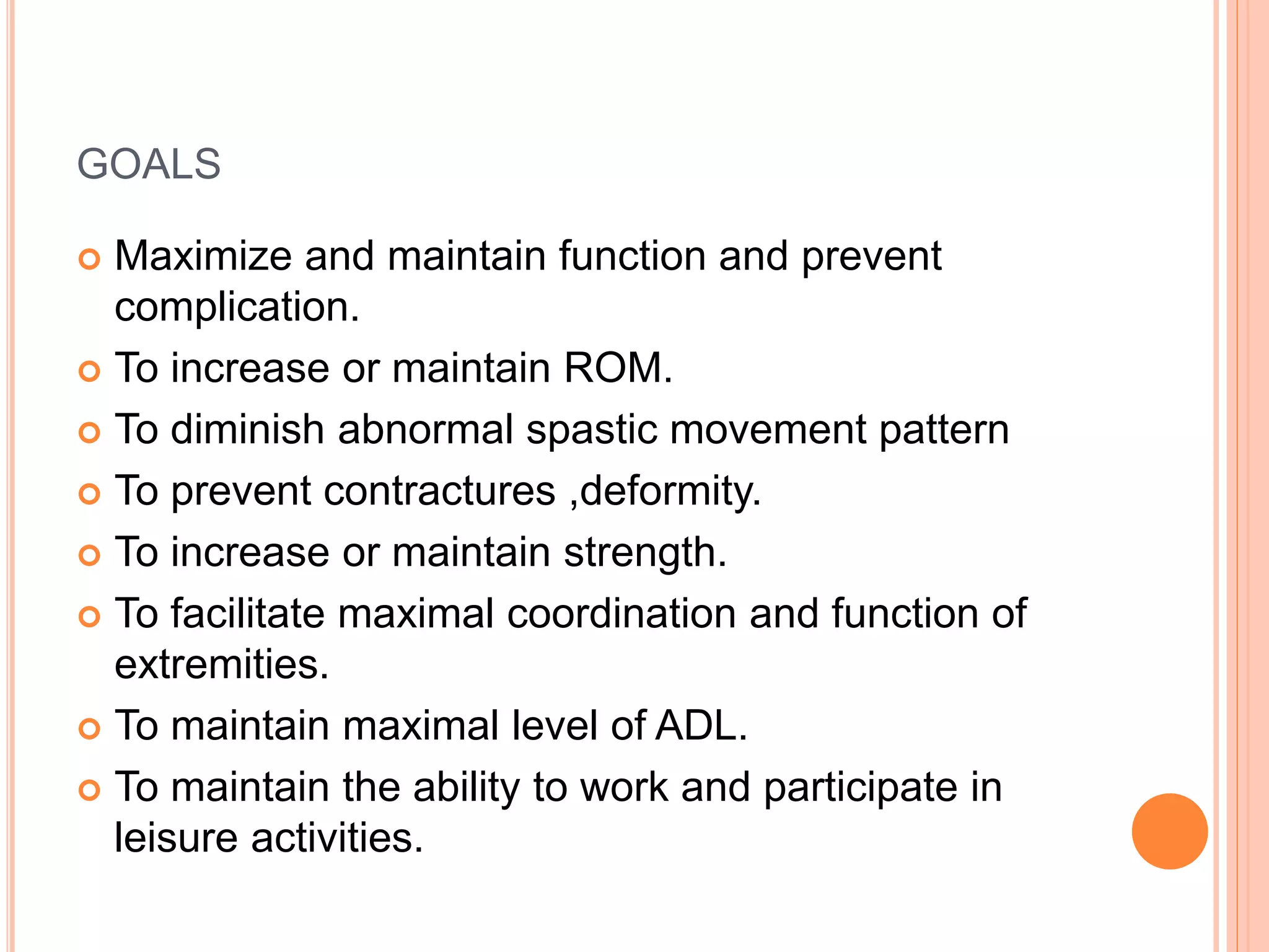 GOALS
 Maximize and maintain function and prevent
complication.
 To increase or maintain ROM.
 To diminish abnormal spastic movement pattern
 To prevent contractures ,deformity.
 To increase or maintain strength.
 To facilitate maximal coordination and function of
extremities.
 To maintain maximal level of ADL.
 To maintain the ability to work and participate in
leisure activities.
 