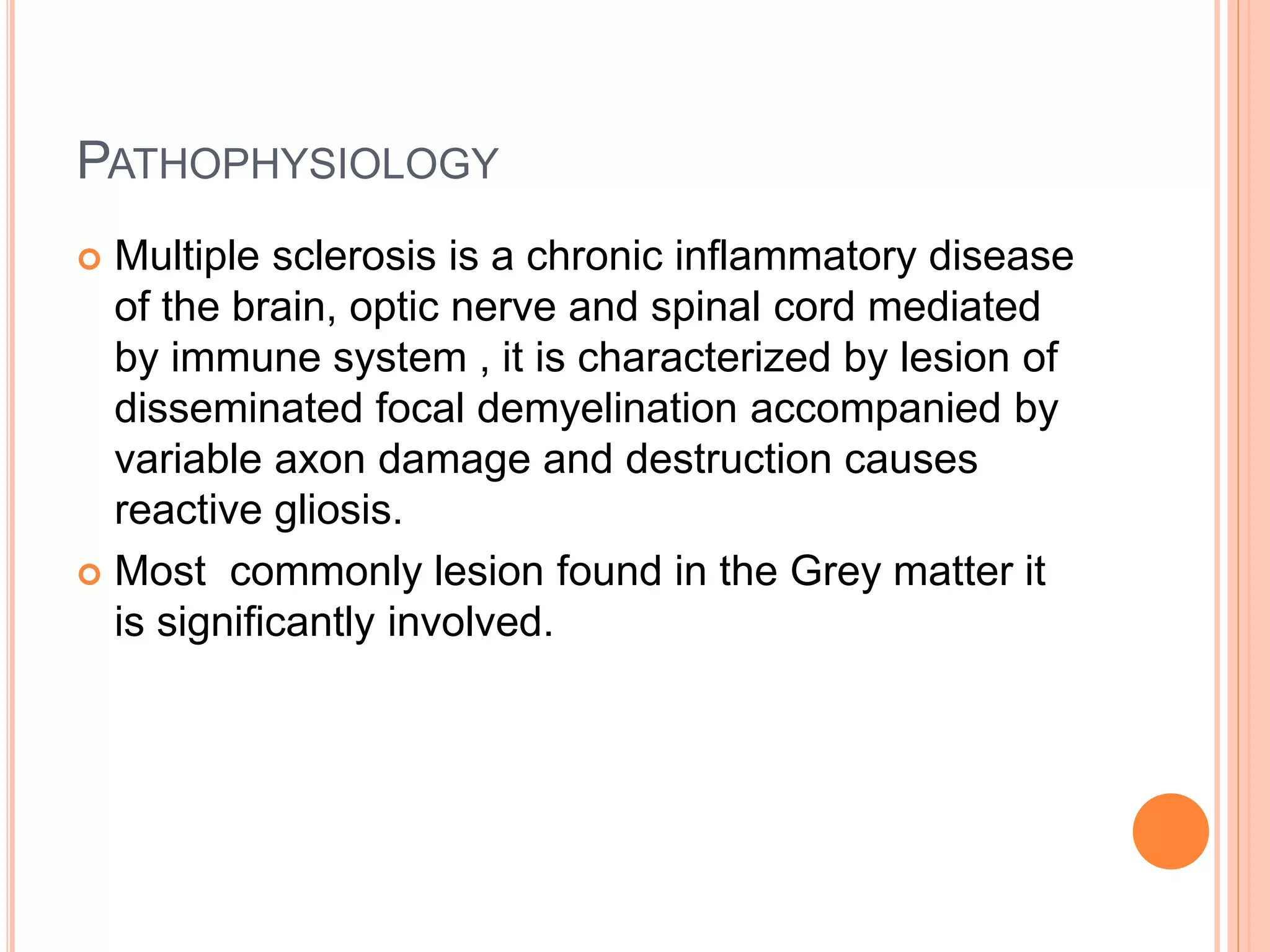 PATHOPHYSIOLOGY
 Multiple sclerosis is a chronic inflammatory disease
of the brain, optic nerve and spinal cord mediated
by immune system , it is characterized by lesion of
disseminated focal demyelination accompanied by
variable axon damage and destruction causes
reactive gliosis.
 Most commonly lesion found in the Grey matter it
is significantly involved.
 