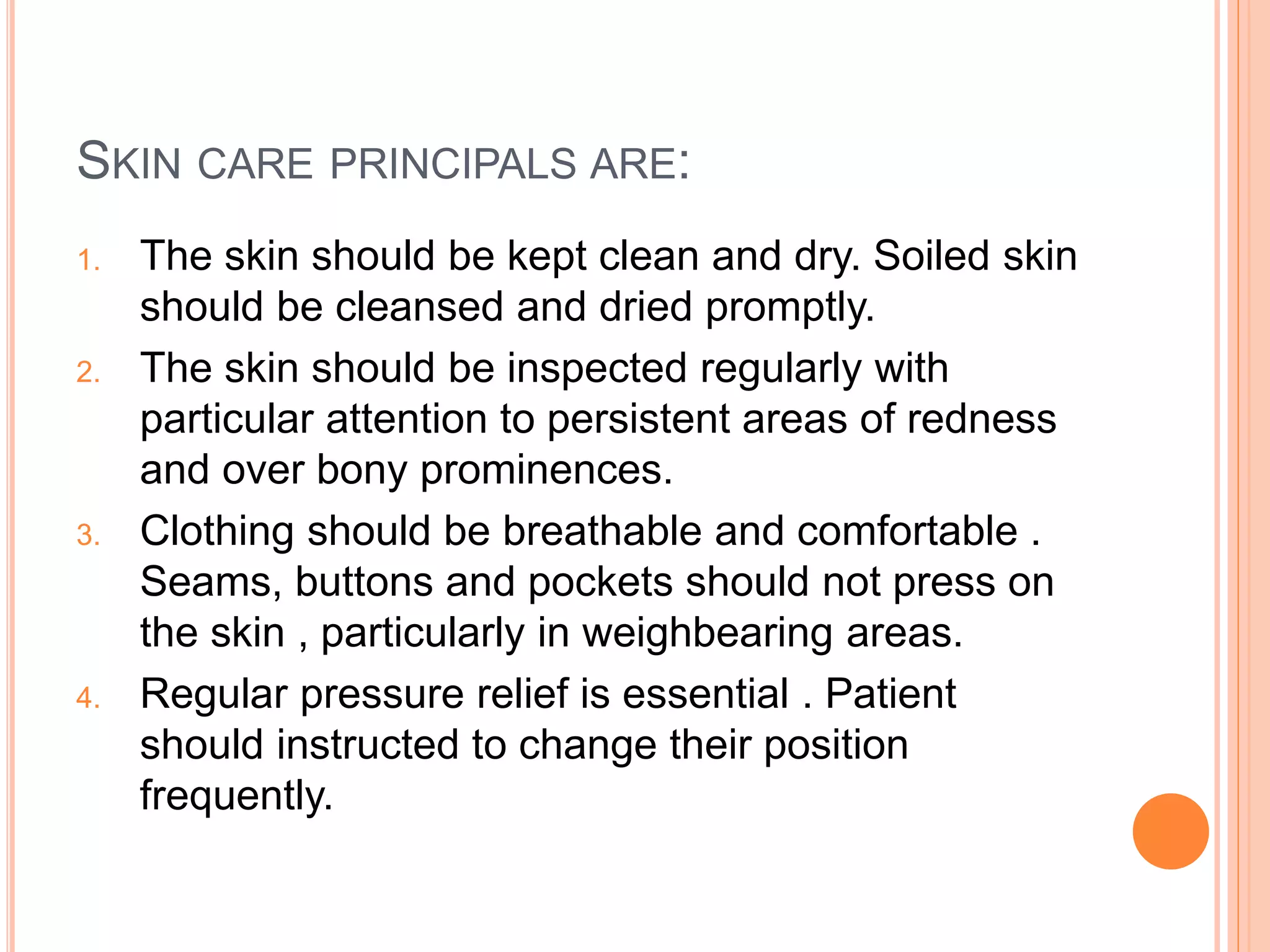 SKIN CARE PRINCIPALS ARE:
1. The skin should be kept clean and dry. Soiled skin
should be cleansed and dried promptly.
2. The skin should be inspected regularly with
particular attention to persistent areas of redness
and over bony prominences.
3. Clothing should be breathable and comfortable .
Seams, buttons and pockets should not press on
the skin , particularly in weighbearing areas.
4. Regular pressure relief is essential . Patient
should instructed to change their position
frequently.
 