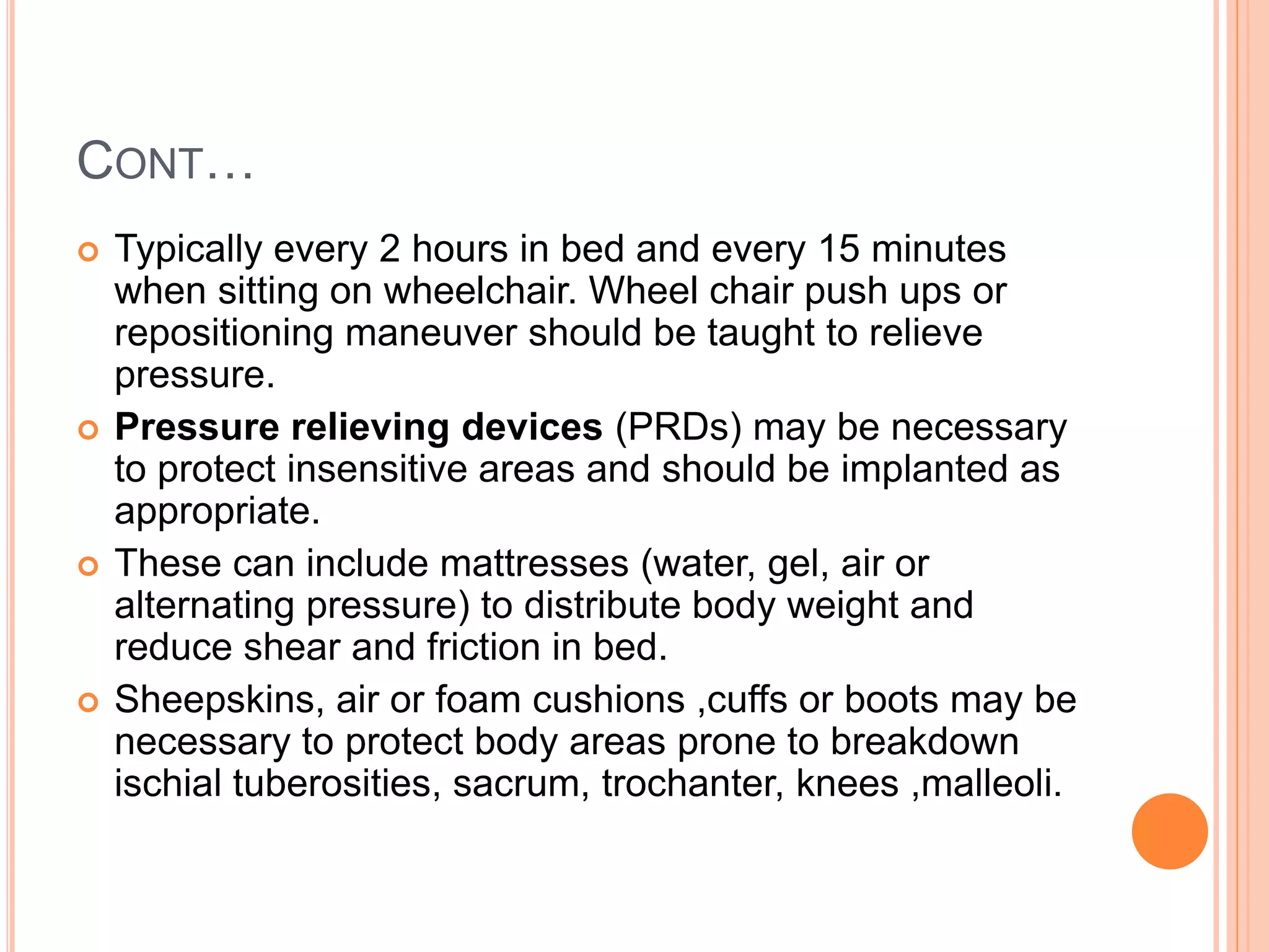 CONT…
 Typically every 2 hours in bed and every 15 minutes
when sitting on wheelchair. Wheel chair push ups or
repositioning maneuver should be taught to relieve
pressure.
 Pressure relieving devices (PRDs) may be necessary
to protect insensitive areas and should be implanted as
appropriate.
 These can include mattresses (water, gel, air or
alternating pressure) to distribute body weight and
reduce shear and friction in bed.
 Sheepskins, air or foam cushions ,cuffs or boots may be
necessary to protect body areas prone to breakdown
ischial tuberosities, sacrum, trochanter, knees ,malleoli.
 