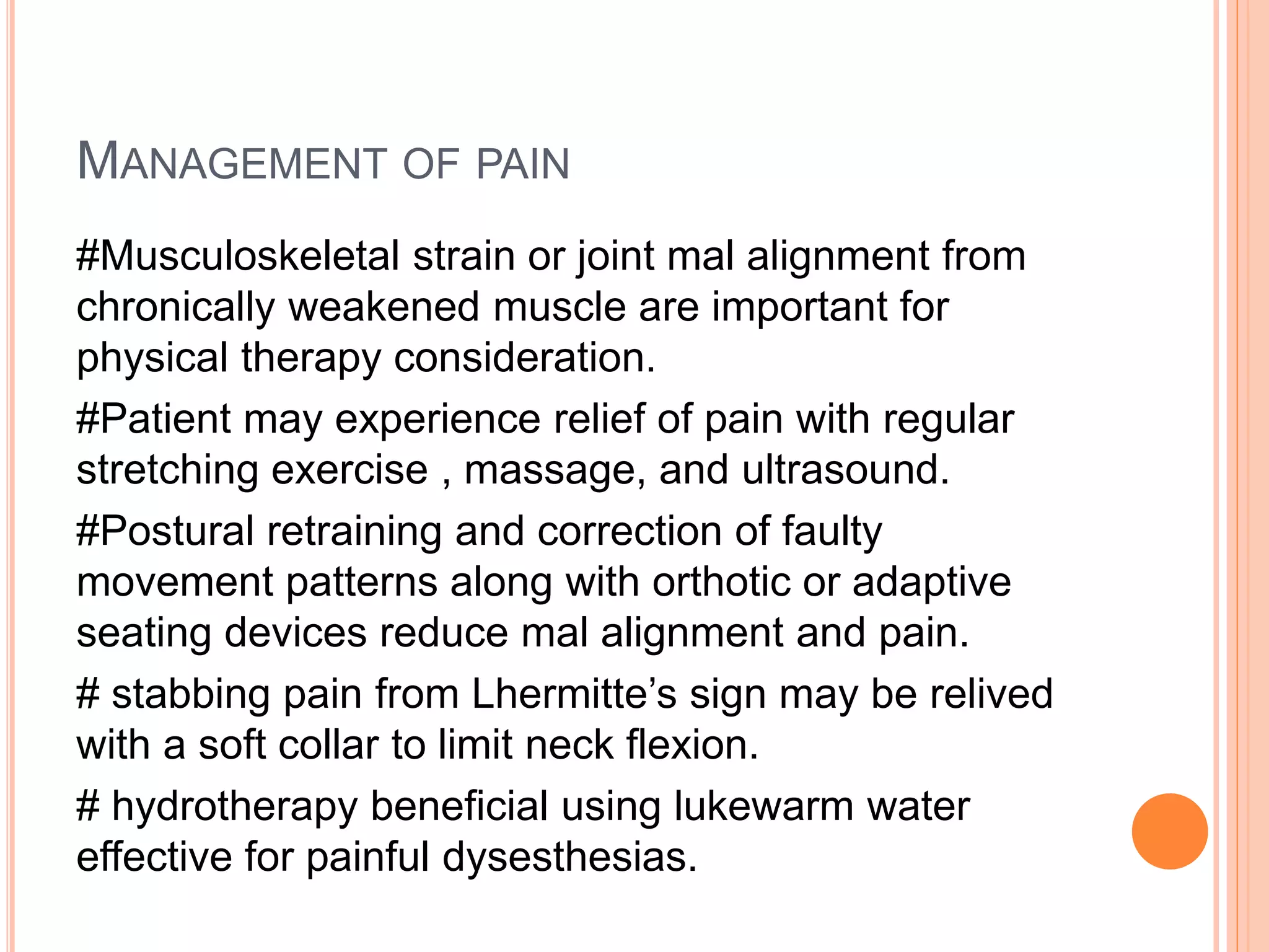 MANAGEMENT OF PAIN
#Musculoskeletal strain or joint mal alignment from
chronically weakened muscle are important for
physical therapy consideration.
#Patient may experience relief of pain with regular
stretching exercise , massage, and ultrasound.
#Postural retraining and correction of faulty
movement patterns along with orthotic or adaptive
seating devices reduce mal alignment and pain.
# stabbing pain from Lhermitte’s sign may be relived
with a soft collar to limit neck flexion.
# hydrotherapy beneficial using lukewarm water
effective for painful dysesthesias.
 