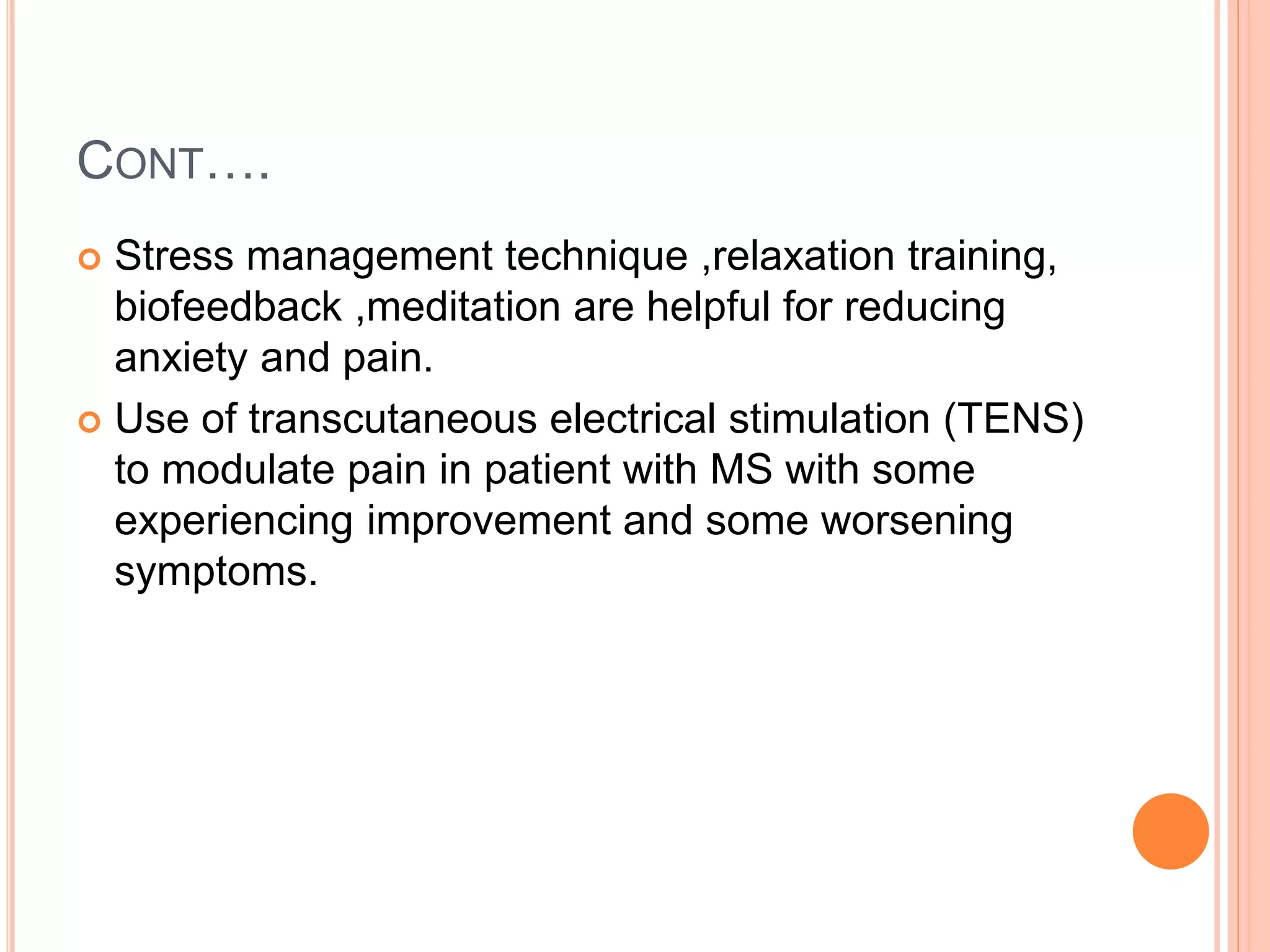 CONT….
 Stress management technique ,relaxation training,
biofeedback ,meditation are helpful for reducing
anxiety and pain.
 Use of transcutaneous electrical stimulation (TENS)
to modulate pain in patient with MS with some
experiencing improvement and some worsening
symptoms.
 