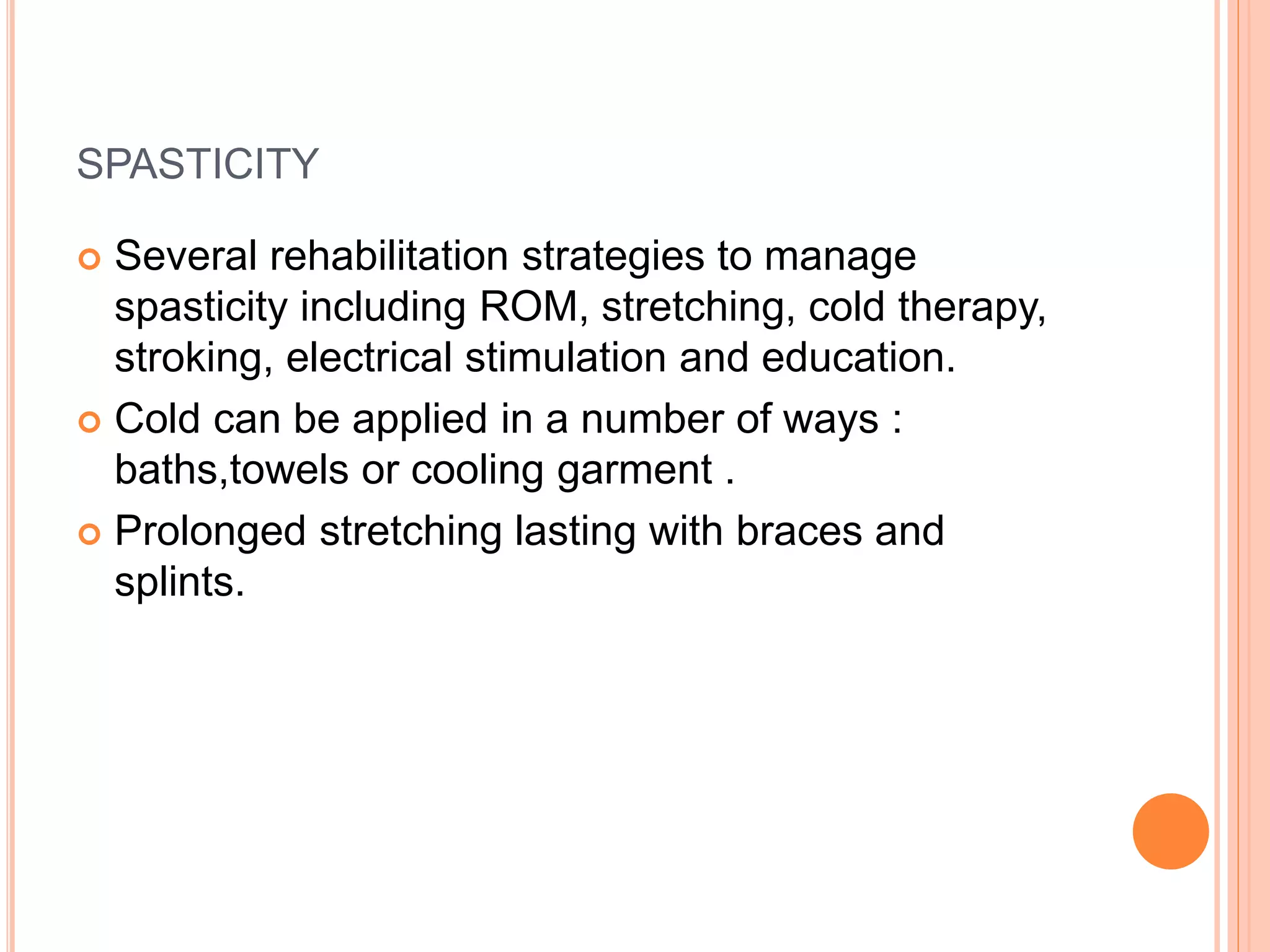 SPASTICITY
 Several rehabilitation strategies to manage
spasticity including ROM, stretching, cold therapy,
stroking, electrical stimulation and education.
 Cold can be applied in a number of ways :
baths,towels or cooling garment .
 Prolonged stretching lasting with braces and
splints.
 