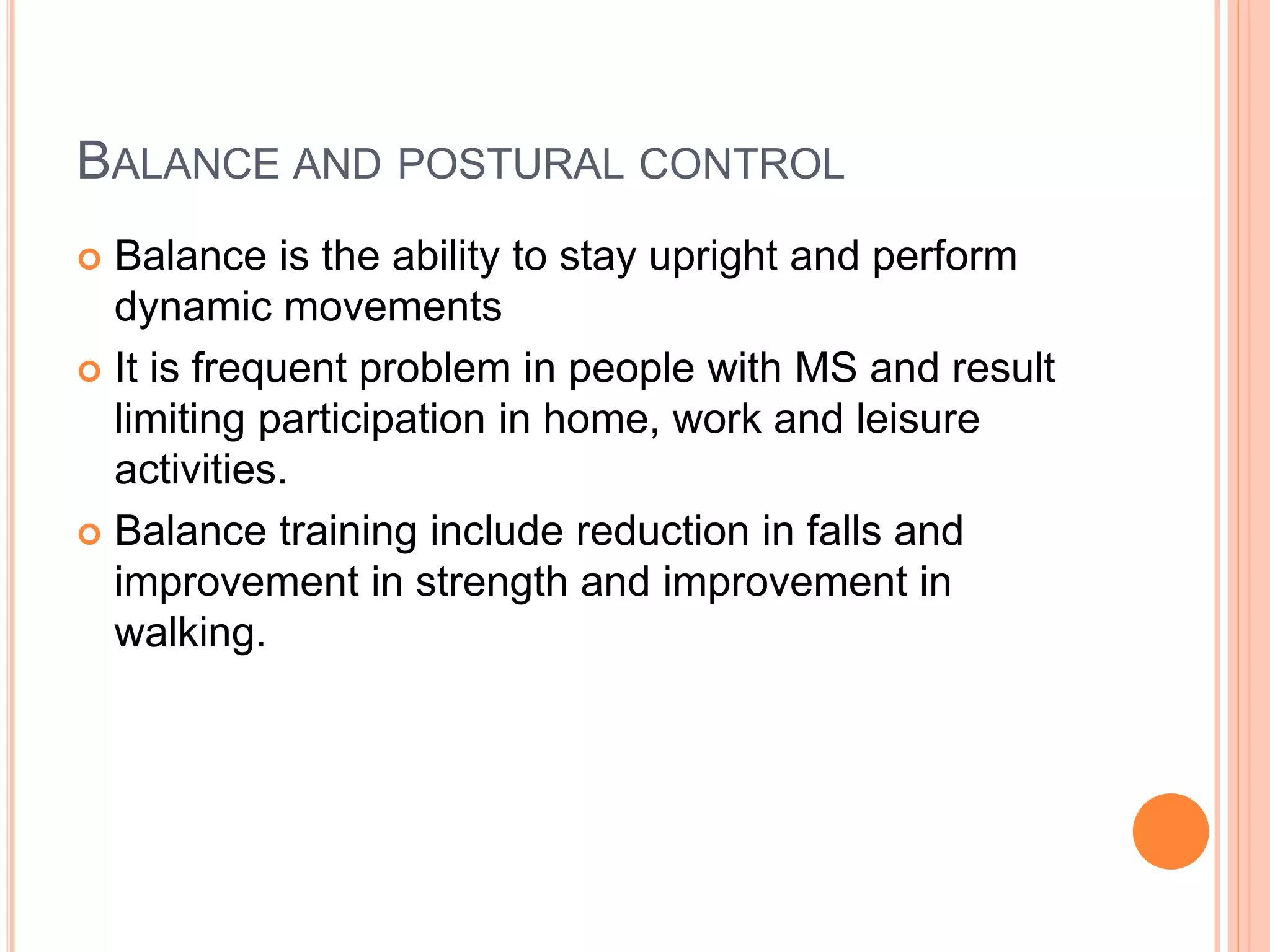 BALANCE AND POSTURAL CONTROL
 Balance is the ability to stay upright and perform
dynamic movements
 It is frequent problem in people with MS and result
limiting participation in home, work and leisure
activities.
 Balance training include reduction in falls and
improvement in strength and improvement in
walking.
 