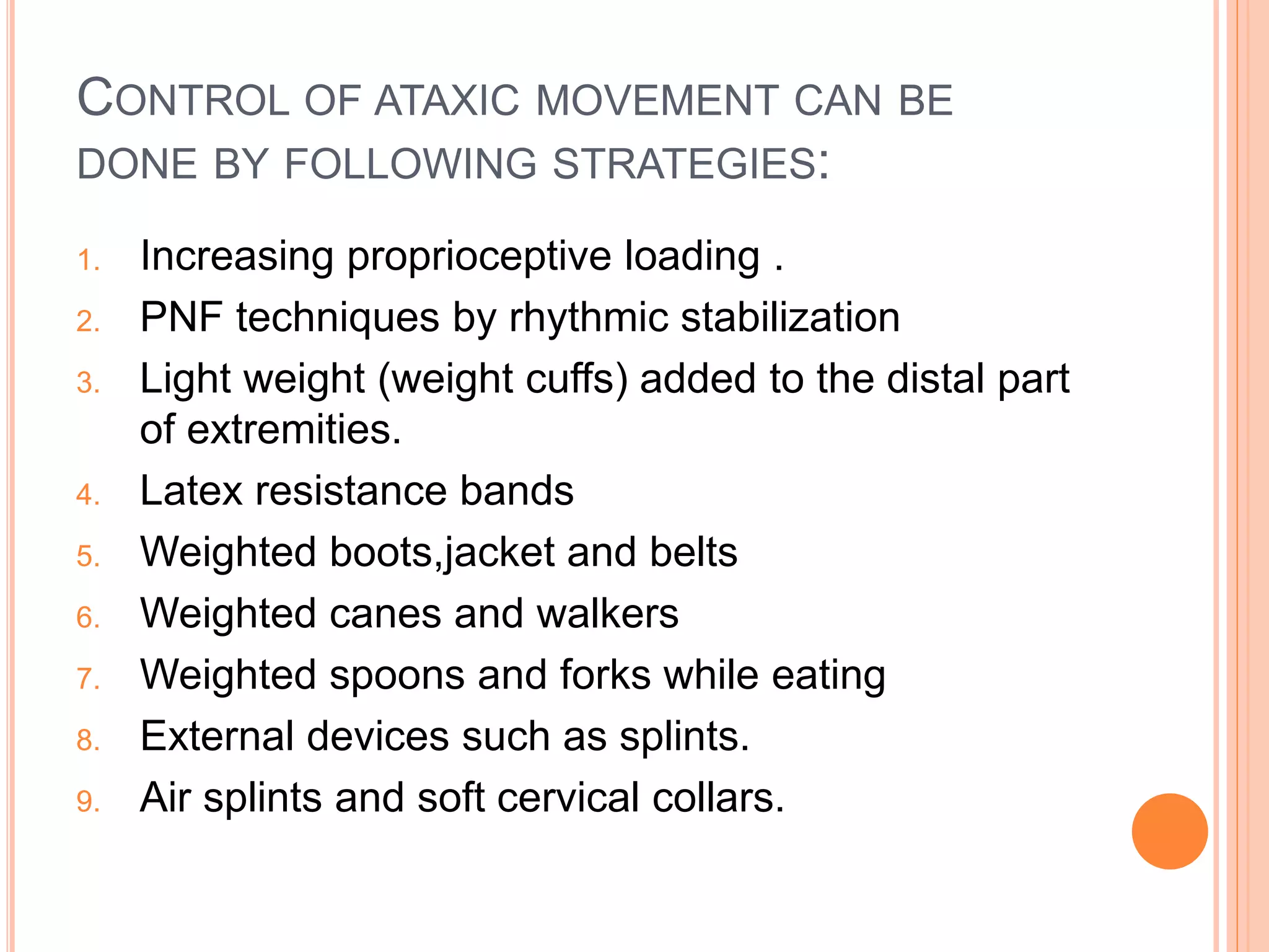 CONTROL OF ATAXIC MOVEMENT CAN BE
DONE BY FOLLOWING STRATEGIES:
1. Increasing proprioceptive loading .
2. PNF techniques by rhythmic stabilization
3. Light weight (weight cuffs) added to the distal part
of extremities.
4. Latex resistance bands
5. Weighted boots,jacket and belts
6. Weighted canes and walkers
7. Weighted spoons and forks while eating
8. External devices such as splints.
9. Air splints and soft cervical collars.
 