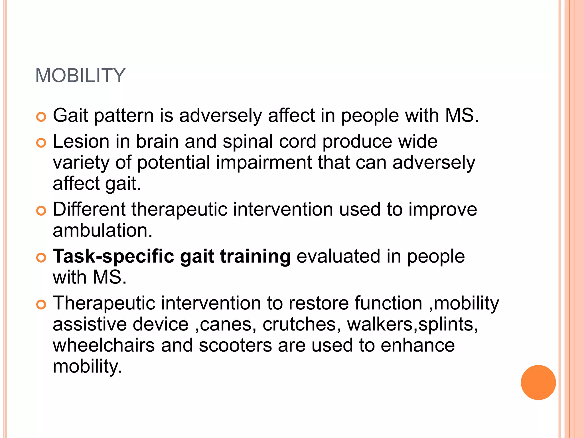 MOBILITY
 Gait pattern is adversely affect in people with MS.
 Lesion in brain and spinal cord produce wide
variety of potential impairment that can adversely
affect gait.
 Different therapeutic intervention used to improve
ambulation.
 Task-specific gait training evaluated in people
with MS.
 Therapeutic intervention to restore function ,mobility
assistive device ,canes, crutches, walkers,splints,
wheelchairs and scooters are used to enhance
mobility.
 