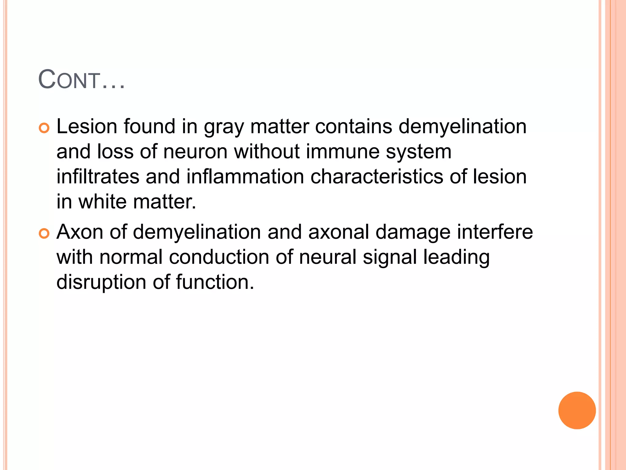 CONT…
 Lesion found in gray matter contains demyelination
and loss of neuron without immune system
infiltrates and inflammation characteristics of lesion
in white matter.
 Axon of demyelination and axonal damage interfere
with normal conduction of neural signal leading
disruption of function.
 