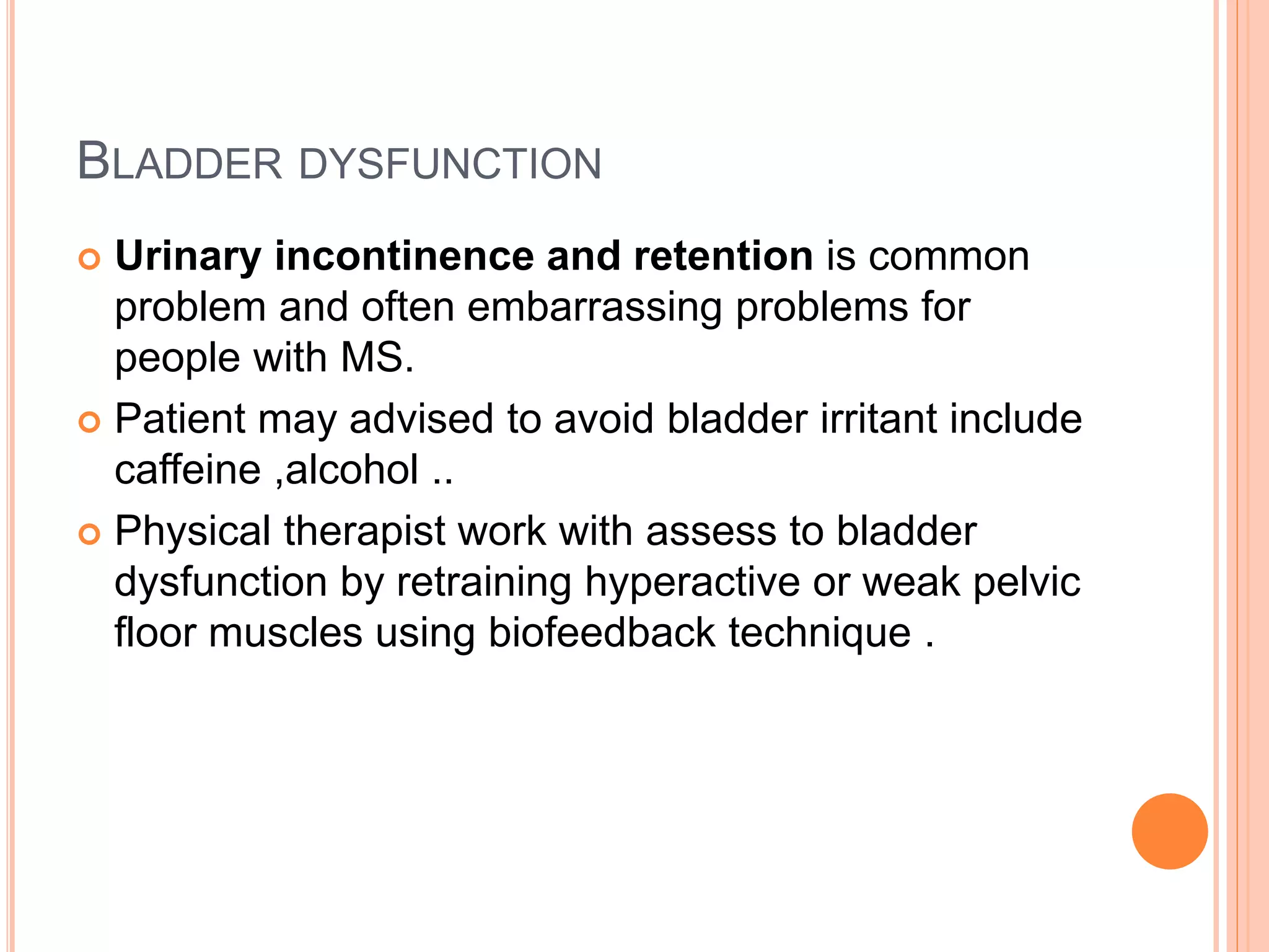 BLADDER DYSFUNCTION
 Urinary incontinence and retention is common
problem and often embarrassing problems for
people with MS.
 Patient may advised to avoid bladder irritant include
caffeine ,alcohol ..
 Physical therapist work with assess to bladder
dysfunction by retraining hyperactive or weak pelvic
floor muscles using biofeedback technique .
 