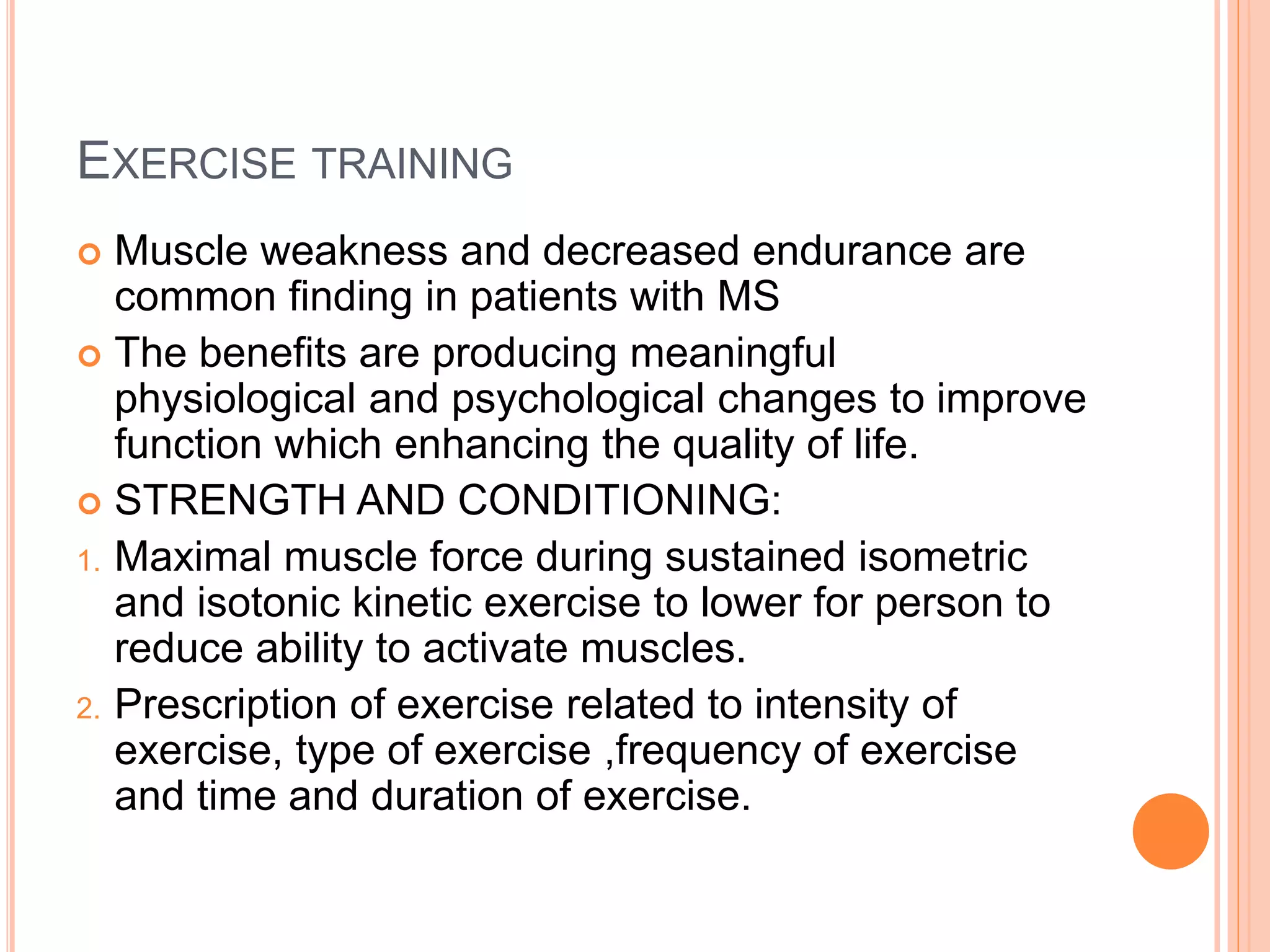 EXERCISE TRAINING
 Muscle weakness and decreased endurance are
common finding in patients with MS
 The benefits are producing meaningful
physiological and psychological changes to improve
function which enhancing the quality of life.
 STRENGTH AND CONDITIONING:
1. Maximal muscle force during sustained isometric
and isotonic kinetic exercise to lower for person to
reduce ability to activate muscles.
2. Prescription of exercise related to intensity of
exercise, type of exercise ,frequency of exercise
and time and duration of exercise.
 