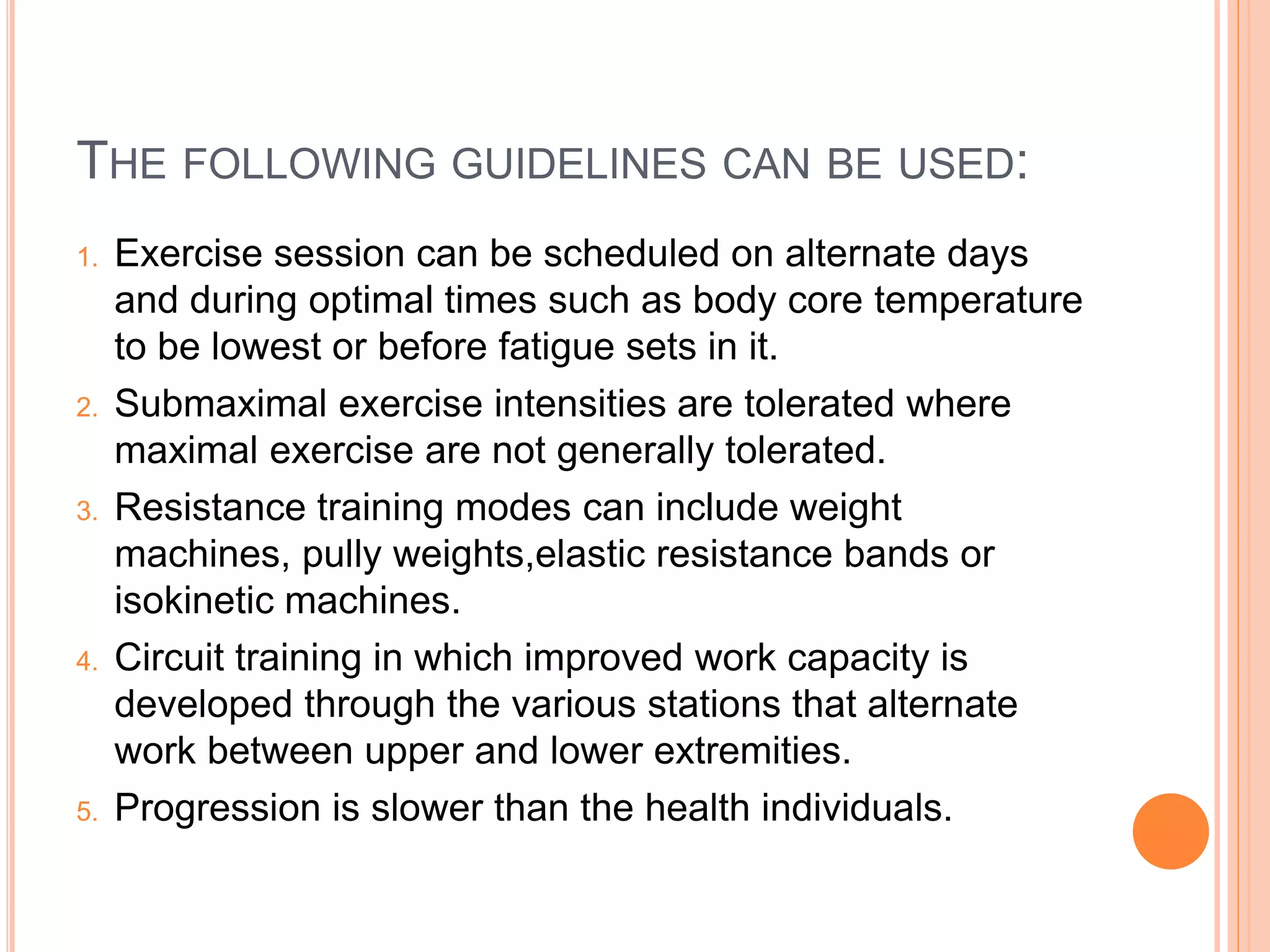 THE FOLLOWING GUIDELINES CAN BE USED:
1. Exercise session can be scheduled on alternate days
and during optimal times such as body core temperature
to be lowest or before fatigue sets in it.
2. Submaximal exercise intensities are tolerated where
maximal exercise are not generally tolerated.
3. Resistance training modes can include weight
machines, pully weights,elastic resistance bands or
isokinetic machines.
4. Circuit training in which improved work capacity is
developed through the various stations that alternate
work between upper and lower extremities.
5. Progression is slower than the health individuals.
 