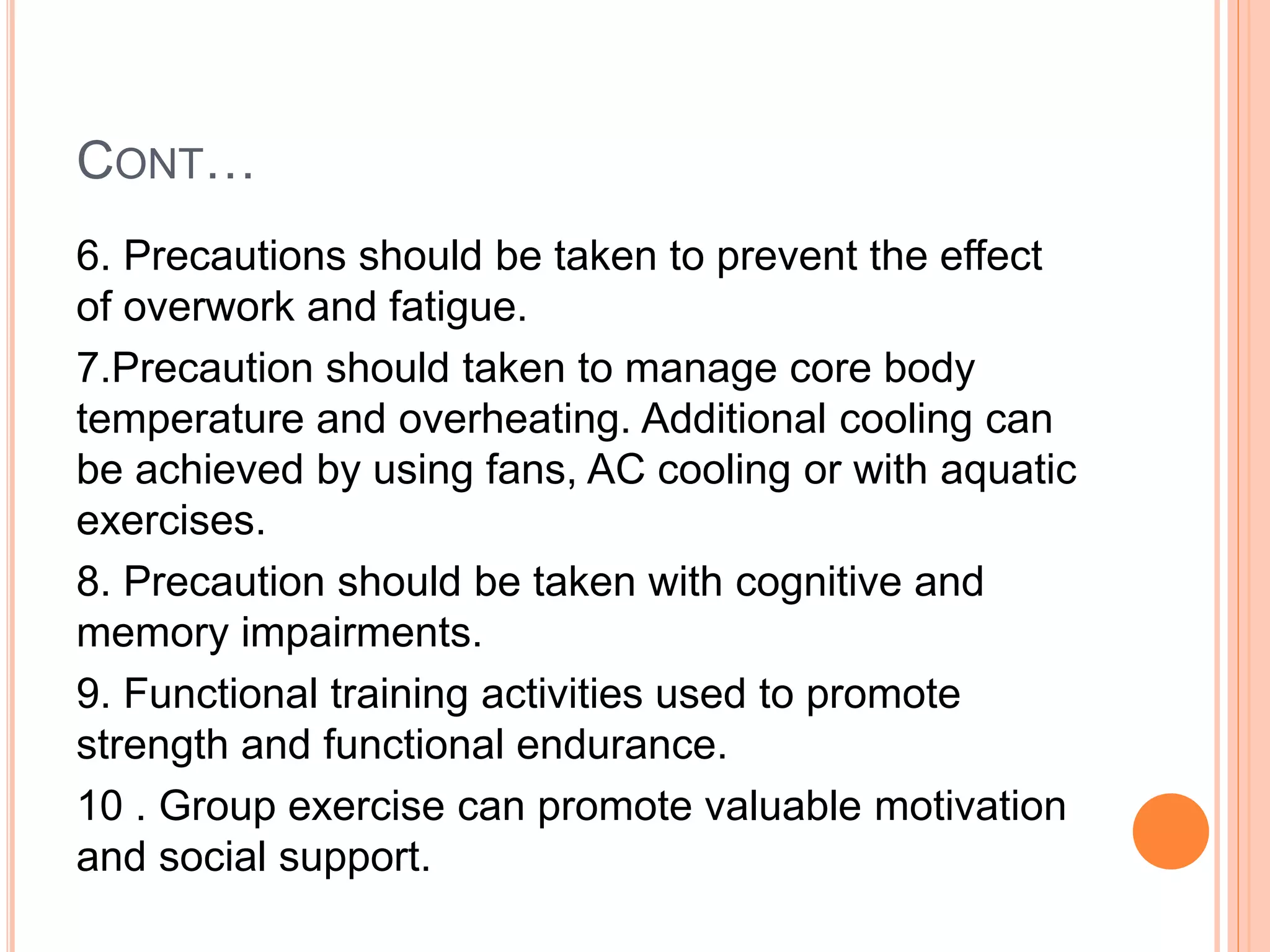 CONT…
6. Precautions should be taken to prevent the effect
of overwork and fatigue.
7.Precaution should taken to manage core body
temperature and overheating. Additional cooling can
be achieved by using fans, AC cooling or with aquatic
exercises.
8. Precaution should be taken with cognitive and
memory impairments.
9. Functional training activities used to promote
strength and functional endurance.
10 . Group exercise can promote valuable motivation
and social support.
 