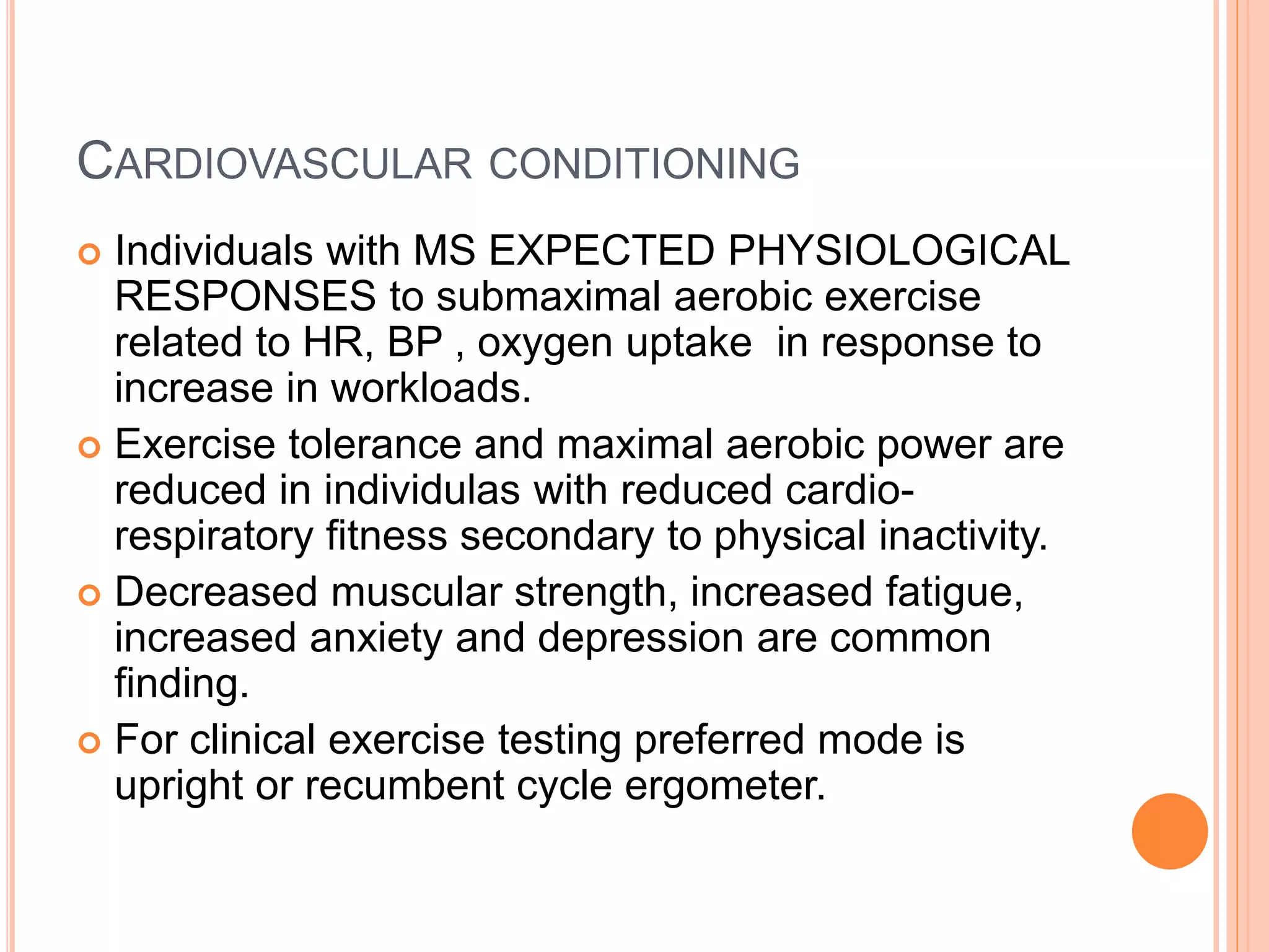 CARDIOVASCULAR CONDITIONING
 Individuals with MS EXPECTED PHYSIOLOGICAL
RESPONSES to submaximal aerobic exercise
related to HR, BP , oxygen uptake in response to
increase in workloads.
 Exercise tolerance and maximal aerobic power are
reduced in individulas with reduced cardio-
respiratory fitness secondary to physical inactivity.
 Decreased muscular strength, increased fatigue,
increased anxiety and depression are common
finding.
 For clinical exercise testing preferred mode is
upright or recumbent cycle ergometer.
 